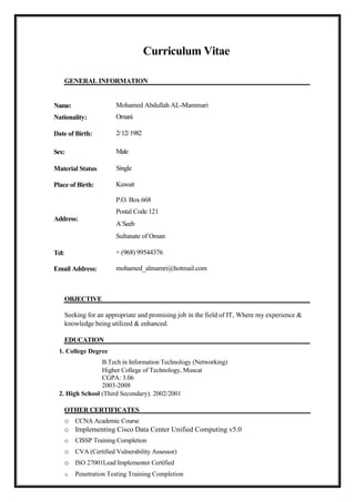 Curriculum Vitae
GENERAL INFORMATION
Name:
Nationality:
Date of Birth:
Sex:
Material Status
Place of Birth:
Address:
Tel:
Email Address:
OBJECTIVE
Mohamed Abdullah AL-Mammari
Omani
2/12/1982
Male
Single
Kuwait
P.O. Box 668
Postal Code 121
A`Seeb
Sultanate of Oman
+ (968) 99544376
mohamed_almamri@hotmail.com
Seeking for an appropriate and promising job in the field of IT, Where my experience &
knowledge being utilized & enhanced.
EDUCATION
1. College Degree
B.Tech in Information Technology (Networking)
Higher College of Technology, Muscat
CGPA: 3.06
2003-2008
2. High School (Third Secondary). 2002/2001
OTHER CERTIFICATES
o CCNA Academic Course
o Implementing Cisco Data Center Unified Computing v5.0
o CISSP Training Completion
o CVA (Certified Vulnerability Assessor)
o ISO 27001Lead Implementer Certified
o Penetration Testing Training Completion
 