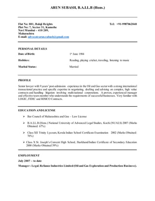 ARUN SUBASH, B.A.LL.B (Hons.)
Flat No: 801, Balaji Heights Tel: +91-9987062840
Plot No: 7, Sector 31, Kamothe
Navi Mumbai – 410 209,
Maharashtra
E-mail: advocatearun.subash@gmail.com
PERSONAL DETAILS
Date ofBirth: 1st
June 1984
Hobbies: Reading, playing cricket, traveling, listening to music
Marital Status: Married
PROFILE
Senior lawyer with 9 years’post-admission experience in the Oil and Gas sectorwith a strong international
transactional practice and specific expertise in negotiating, drafting and advising on complex, high value
contracts and handling litigation involving multi-national corporations. A proven, experienced manager
and effective team member who understands the requirements of successfulbusinesses. Very familiar with
LOGIC, FIDIC and BIMCO Contracts.
EDUCATION ANDLICENSE
 Bar Council of Maharashtra and Goa – Law License
 B.A.LL.B (Hons.) National University of Advanced Legal Studies, Kochi (NUALS) 2007 (Marks
Obtained: 67%)
 Class XII Trinity Lyceum, Kerala Indian School Certificate Examination 2002 (Marks Obtained:
76%)
 Class X St. Joseph’s Convent High School, Jharkhand/Indian Certificate of Secondary Education
2000 (Marks Obtained 59%)
EMPLOYMENT
July 2007 – to date
Manager - Legal, Reliance Industries Limited (Oil and Gas Exploration and Production Business).
 