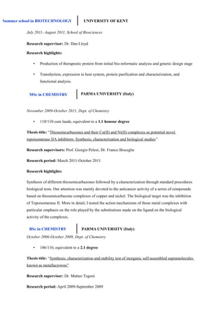 Research supervisor: Dr. Dan Lloyd
Research highlights:
• Production of therapeutic protein from initial bio-informatic analysis and genetic design stage
• Transfection, expression in host system, protein purification and characterization, and
functional analysis.
November 2009-October 2011, Dept. of Chemistry
• 110/110 cum laude, equivalent to a 1.1 honour degree
Thesis title: “Thiosemicarbazones and their Cu(II) and Ni(II) complexes as potential novel
topoisomerase IIA inhibitors: Synthesis, characterization and biological studies”
Research supervisors: Prof. Giorgio Pelosi, Dr. Franco Bisceglie
Research period: March 2011-October 2011
Research highlights:
Synthesis of different thiosemicarbazones followed by a characterization through standard procedures
biological tests. Our attention was mainly devoted to the anticancer activity of a series of compounds
based on thiosemicarbazone complexes of copper and nickel. The biological target was the inhibition
of Topoisomerase II. More in detail, I tested the action mechanisms of those metal complexes with
particular emphasis on the role played by the substitutions made on the ligand on the biological
activity of the complexes.
October 2006-October 2009, Dept. of Chemistry
• 106/110, equivalent to a 2.1 degree
Thesis title: “Synthesis, characterization and stability test of inorganic self-assembled supramolecules
known as metallacrowns”
Research supervisor: Dr. Matteo Tegoni
Research period: April 2009-September 2009
Summer school in BIOTECHNOLOGY UNIVERSITY OF KENT
July 2011- August 2011, School of Biosciences
MSc in CHEMISTRY PARMA UNIVERSITY (Italy)
BSc in CHEMISTRY PARMA UNIVERSITY (Italy)
 