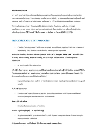 Research highlights:
My work involved the synthesis and characterization of inorganic self-assembled supramolecules
known as metallacrowns. I investigated metallacrowns stability in presence of competing ligands and
managed study of core metal substitution performed by UV-visible titrations and data treatment.
The results achieved were fundamental to demonstrate the functional analogies between
metallacrowns and crown ethers, and my participation to these studies was acknowledged in the
related publication (M.Tegoni, V.L.Pecoraro, et al., Inorg. Chem. 49 (2010) 5190)
- Cloning/Overexpression/Purification of native, recombinants proteins. Particular experience
in purifying DNA-binding, metal-sensing transcriptional regulators.
Molecular cloning, site-directed mutagenesis, SDS-PAGE analysis, FPLC (AKTA Purification
System), metal-affinity, heparin-affinity, ion exchange, size-exclusion chromatography
techniques
- In vitro Protein Characterisation
UV-VIS, fluorescence spectroscopy, gel filtration chromatography, DNA binding assay (EMSA,
Fluorescence anisotropy spectroscopy), metalloprotein-chelator competition experiments (for
determination of protein-metal binding affinities)
- Elemental composition analysis of purified, recombinant metalloproteins and other biological
samples
ICP-MS techniques
- Preparation/Characterisation of purified, reduced recombinant metalloprotein (and small
molecule) samples in strict anaerobic environments
Anaerobic glovebox
- Structural characterisation of proteins
Protein crystallography, CD Spectroscopy
- Acquisition of skills in the synthesis of organic ligands with protection-activation strategies
under controlled conditions
Schlenk glassware, purified and dried solvents, and vacuum lines
PROCESSES AND TECHNOLOGIES
 