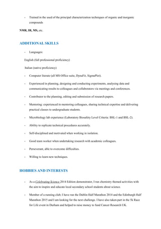 - Trained in the used of the principal characterization techniques of organic and inorganic
compounds
NMR, IR, MS, etc.
- Languages:
English (full professional proficiency)
Italian (native proficiency)
- Computer literate (all MS Office suite, DynaFit, SigmaPlot).
- Experienced in planning, designing and conducting experiments, analysing data and
communicating results to colleagues and collaborators via meetings and conferences.
- Contributor to the planning, editing and submission of research papers.
- Mentoring: experienced in mentoring colleagues, sharing technical expertise and delivering
practical classes to undergraduate students.
- Microbiology lab experience (Laboratory Biosafety Level Criteria: BSL-1 and BSL-2).
- Ability to replicate technical procedures accurately.
- Self-disciplined and motivated when working in isolation.
- Good team worker when undertaking research with academic colleagues.
- Perseverant, able to overcome difficulties.
- Willing to learn new techniques.
- As a Celebrating Science 2014 Edition demonstrator, I run chemistry themed activities with
the aim to inspire and educate local secondary school students about science.
- Member of a running club; I have run the Dublin Half Marathon 2014 and the Edinburgh Half
Marathon 2015 and I am looking for the next challenge. I have also taken part in the 5k Race
for Life event in Durham and helped to raise money to fund Cancer Research UK.
ADDITIONAL SKILLS
HOBBIES AND INTERESTS
 