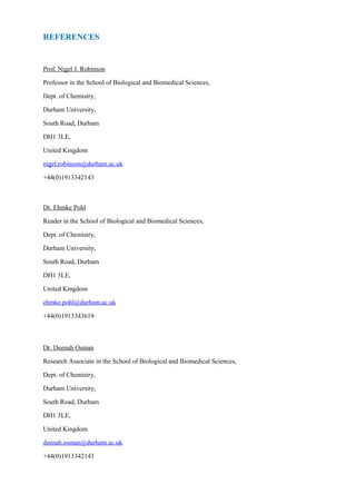 Prof. Nigel J. Robinson
Professor in the School of Biological and Biomedical Sciences,
Dept. of Chemistry,
Durham University,
South Road, Durham
DH1 3LE,
United Kingdom
nigel.robinson@durham.ac.uk
+44(0)1913342143
Dr. Ehmke Pohl
Reader in the School of Biological and Biomedical Sciences,
Dept. of Chemistry,
Durham University,
South Road, Durham
DH1 3LE,
United Kingdom
ehmke.pohl@durham.ac.uk
+44(0)1913343619
Dr. Deenah Osman
Research Associate in the School of Biological and Biomedical Sciences,
Dept. of Chemistry,
Durham University,
South Road, Durham
DH1 3LE,
United Kingdom
deenah.osman@durham.ac.uk
+44(0)1913342143
REFERENCES
 
