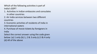 Which of the following activities is part of
India’s GDP?
1. Activities in Indian embassies and consulates
in other countries
2. Air India services between two different
countries
3. Economic activities of residents of India in
international waters
4. Purchase of movie tickets by foreigners in
India
Select the correct answer using the code given
below: (a) 1 only (b) 1, 2 & 3 only (c) 3 & 4 only
(d) All of the above
 