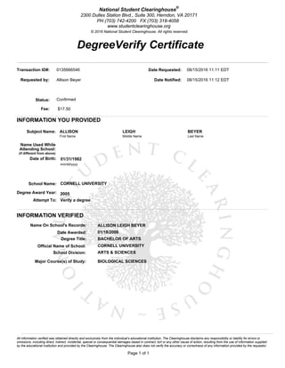 DegreeVerify Certificate
Page 1 of 1
National Student Clearinghouse®
2300 Dulles Station Blvd., Suite 300, Herndon, VA 20171
PH (703) 742-4200 FX (703) 318-4058
www.studentclearinghouse.org
© 2016 National Student Clearinghouse. All rights reserved.
All information verified was obtained directly and exclusively from the individual’s educational institution. The Clearinghouse disclaims any responsibility or liability for errors or
omissions, including direct, indirect, incidental, special or consequential damages based in contract, tort or any other cause of action, resulting from the use of information supplied
by the educational institution and provided by the Clearinghouse. The Clearinghouse also does not verify the accuracy or correctness of any information provided by the requestor.
Transaction ID#: 0135666546
Requested by: Allison Beyer
Status: Confirmed
Fee: $17.50
Date Requested: 08/15/2016 11:11 EDT
Date Notified: 08/15/2016 11:12 EDT
INFORMATION YOU PROVIDED
Subject Name: ALLISON LEIGH BEYER
First Name Middle Name Last Name
Name Used While
Attending School:
(if different from above)
Date of Birth: 01/31/1982
mm/dd/yyyy
School Name: CORNELL UNIVERSITY
Degree Award Year: 2005
Attempt To: Verify a degree
INFORMATION VERIFIED
Name On School's Records: ALLISON LEIGH BEYER
Date Awarded: 01/18/2006
Degree Title: BACHELOR OF ARTS
Official Name of School: CORNELL UNIVERSITY
School Division: ARTS & SCIENCES
Major Course(s) of Study: BIOLOGICAL SCIENCES
 