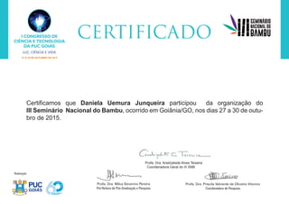 Certificamos que Daniela Uemura Junqueira participou da organização do
III Seminário Nacional do Bambu, ocorrido em Goiânia/GO, nos dias 27 a 30 de outu-
bro de 2015.
Profa. Dra. Anelizabete Alves Teixeira
Coordenadora Geral do III SNB
 
