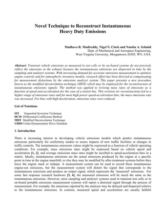 Novel Technique to Reconstruct Instantaneous
Heavy Duty Emissions
Madhava R. Madireddy, Nigel N. Clark and Natalia A. Schmid
Dept. of Mechanical and Aerospace Engineering,
West Virginia University, Morgantown 26505, WV, USA.
Abstract: Transient vehicle emissions as measured in test cells or by on-board systems do not precisely
reflect the emissions at the exhaust because the instantaneous emissions are dispersed in time by the
sampling and analyzer systems. With increasing demand for accurate emissions measurement to optimize
engine controls and for atmospheric inventory models, research effort has been directed at compensating
for measurement distortions by the emissions analyzer system. This paper presents a new procedure
known as the modified deconvolution technique (MDT) which may be employed for the reconstruction of
instantaneous emissions signals. The method was applied to revising mass rates of emissions as a
function of speed and acceleration for the case of a transit bus. This revision (or reconstruction) led to a
higher range of emissions rates and for most high power speed-acceleration bins, the mass emissions rate
was increased. For bins with high deceleration, emissions rates were reduced.
List of Notations
SIT Sequential Inversion Technique
DCM Differential Coefficients Method
MDT Modified Deconvolution Technique
UDDS Urban Dynamometer Drive Schedule
1. Introduction
There is increasing interest in developing vehicle emissions models which predict instantaneous
emissions particularly for conformity studies to assess impacts of new traffic facilities or changes in
traffic controls. The instantaneous emissions values might be expressed as a function of vehicle operating
conditions. For example, mass emissions rates might be expressed based on vehicle speed and
acceleration [1, 2], and average emissions mass rates might be ascribed to speed-acceleration bins in a
matrix. Ideally, instantaneous emissions are the actual emissions produced by the engine at a specific
point in time at the engine manifold, or else they may be modified by after-treatment systems before they
leave the engine stack or tailpipe. A measurement system can be used to record these instantaneous
engine-out emissions, but the measurement system will distort the signal that corresponds to the
instantaneous emissions and produce an output signal, which represents the ‘measured’ emissions. For
some fast response research hardware [3, 4], the measured emissions will be much the same as the
instantaneous emissions. However, most sampling and analyzer systems used in transient test cells or in
on-board portable emissions measurement systems will report a distorted signal through the process of
measurement. For example, the emissions reported by the analyzer may be delayed and dispersed relative
to the instantaneous emissions. In contrast, measured speed and acceleration are usually faithful
 