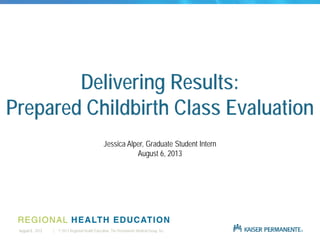 | © 2013 Regional Health Education, The Permanente Medical Group, Inc.August 6, 2013
Delivering Results:
Prepared Childbirth Class Evaluation
Jessica Alper, Graduate Student Intern
August 6, 2013
 