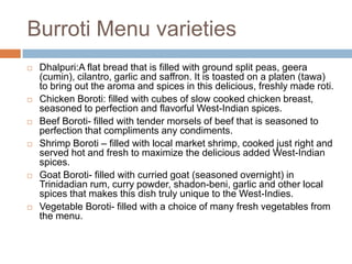 Burroti Menu varietiesDhalpuri:Aflat bread that is filled with ground split peas, geera (cumin), cilantro, garlic and saffron. It is toasted on a platen (tawa) to bring out the aroma and spices in this delicious, freshly made roti.Chicken Boroti: filled with cubes of slow cooked chicken breast, seasoned to perfection and flavorful West-Indian spices.  Beef Boroti- filled with tender morsels of beef that is seasoned to perfection that compliments any condiments.Shrimp Boroti – filled with local market shrimp, cooked just right and served hot and fresh to maximize the delicious added West-Indian spices.Goat Boroti- filled with curried goat (seasoned overnight) in Trinidadian rum, curry powder, shadon-beni, garlic and other local spices that makes this dish truly unique to the West-Indies.Vegetable Boroti- filled with a choice of many fresh vegetables from the menu.