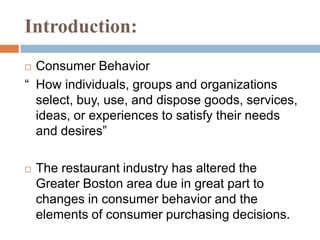 Introduction:Consumer Behavior“	How individuals, groups and organizations select, buy, use, and dispose goods, services, ideas, or experiences to satisfy their needs and desires”The restaurant industry has altered the Greater Boston area due in great part to changes in consumer behavior and the elements of consumer purchasing decisions. 