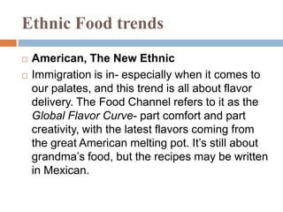 Ethnic Food trendsAmerican, The New EthnicImmigration is in- especially when it comes to our palates, and this trend is all about flavor delivery. The Food Channel refers to it as the Global Flavor Curve- part comfort and part creativity, with the latest flavors coming from the great American melting pot. It’s still about grandma’s food, but the recipes may be written in Mexican.