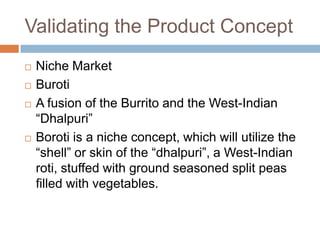 Validating the Product ConceptNiche MarketBurotiA fusion of the Burrito and the West-Indian “Dhalpuri”Boroti is a niche concept, which will utilize the “shell” or skin of the “dhalpuri”, a West-Indian roti, stuffed with ground seasoned split peas filled with vegetables.
