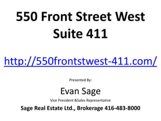 550 Front Street West
        Suite 411
http://550frontstwest-411.com/
                         Presented By:


                   Evan Sage
              Vice President &Sales Representative

   Sage Real Estate Ltd., Brokerage 416-483-8000
 