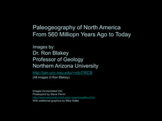 Paleogeography of North America
From 560 Milliopn Years Ago to Today
Images by:
Dr. Ron Blakey
Professor of Geology
Northern Arizona University
http://jan.ucc.nau.edu/~rcb7/RCB.html
(All images © Ron Blakey)
Images incorporated into
Powerpoint by Steve Perrin
http://www-personal.umich.edu/~sperrin/gallery.html
With additional graphics by Mike Haller
 