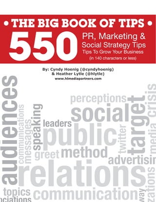 THE BIG BOOK OF TIPS


    550
                                                PR, Marketing &
                                                Social Strategy Tips
                                                Tips To Grow Your Business
                                                    (in 140 characters or less)

                              By: Cyndy Hoenig (@cyndyhoenig)
                                  & Heather Lytle (@hlytle)
audiences

                                   www.hlmediapartners.com




                                          perceptions


                                                                     target
                                                                        get
                                                                        get
                                          social
                                             i l
 ud e c
                       speaking
      communications




                              p method
                              public
                              leaders
                                    s
                  es
              ssages
            messages




                                                                  twitter

                          greet

        relations
           l ons     s
                                                              advertisin
                                                                    i
                                                                                  ations


   topics
     p   communication
                                                                                   t
                                                                              ay
 