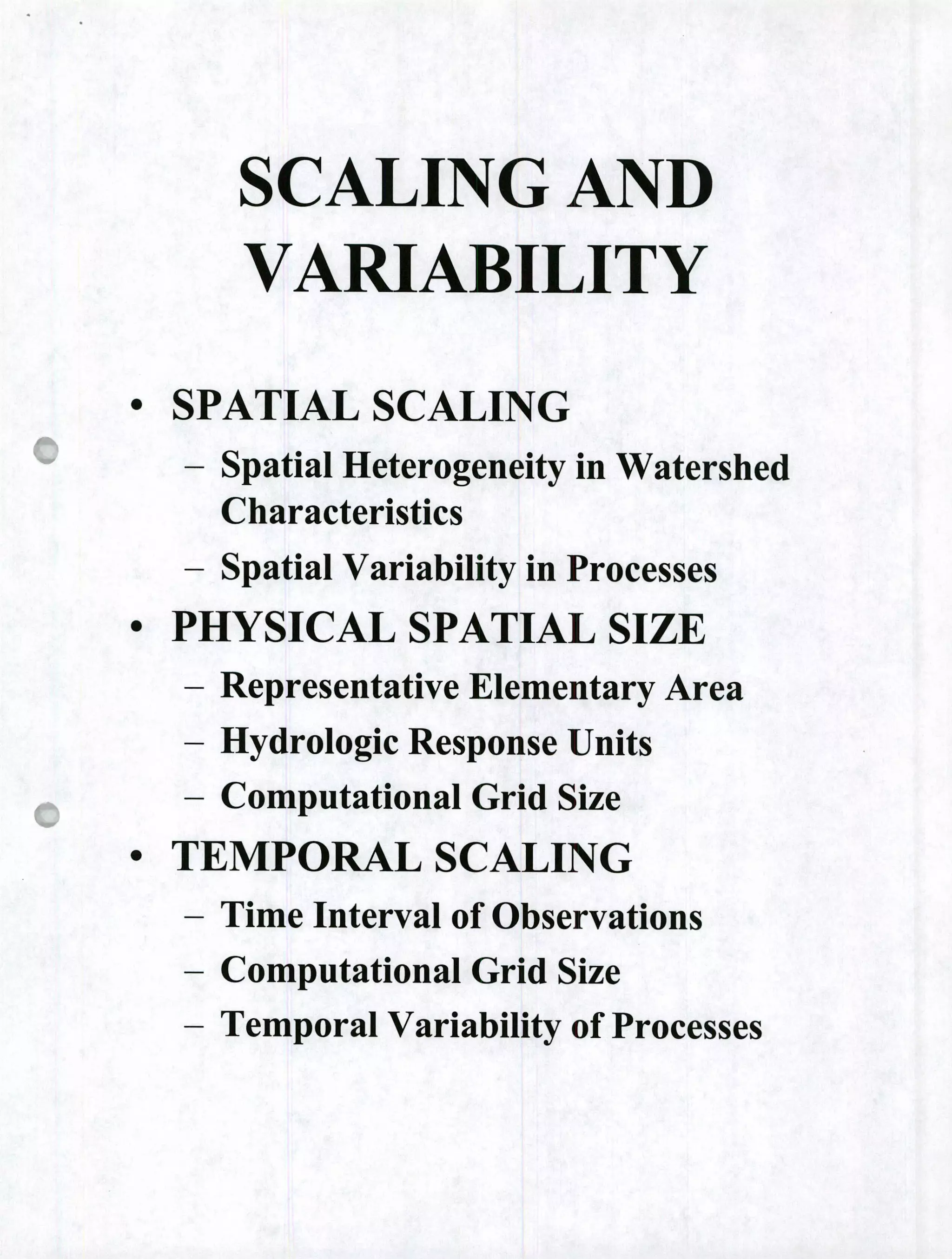 SCALING AND
VARIABILITY
• SPATIAL SCALING
- Spatial Heterogeneity in Watershed
Characteristics
- Spatial Variability in Processes
• PHYSICAL SPATIAL SIZE
- Representative Elementary Area
- Hydrologic Response Units
- Computational Grid Size
• TEMPORAL SCALING
- Time Interval of Observations
- Computational Grid Size
- Temporal Variability of Processes
 