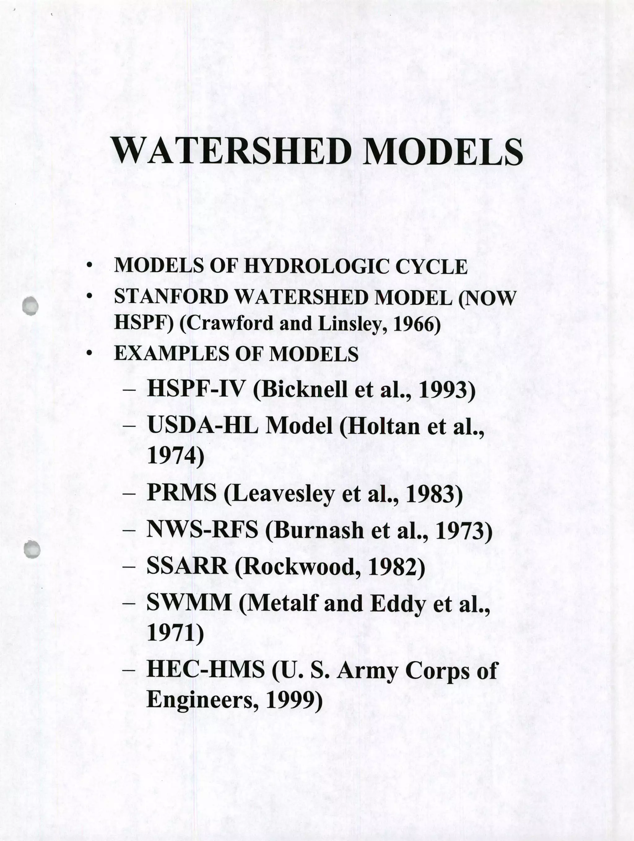 WATERSHED MODELS
• MODELS OF HYDROLOGIC CYCLE
• STANFORD WATERSHED MODEL (NOW
HSPF) (Crawford and Linsley, 1966)
• EXAMPLES OF MODELS
- HSPF-IV (Bicknell et al., 1993)
- USDA-HL Model (Holtan et al.,
1974)
- PRMS (Leavesley et al., 1983)
- NWS-RFS (Burnash et al., 1973)
- SSARR (Rockwood, 1982)
- SWMM (Metalf and Eddy et al.,
1971)
- HEC-HMS (U. S. Army Corps of
Engineers, 1999)
 