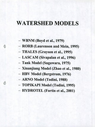 WATERSHED MODELS
- WBNM (Boyd et al., 1979)
- RORB (Laurenson and Mein, 1995)
- THALES (Grayson et al., 1995)
LASCAM (Sivapalan et al., 1996)
- Tank Model (Sugawara, 1975)
- Xinanjiang Model (Zhao et al., 1980)
- HBV Model (Bergstrom, 1976)
- ARNO Model (Todini, 1988)
- TOPIKAPI Model (Todini, 1995)
- HYDROTEL (Fortin et al., 2001)
 