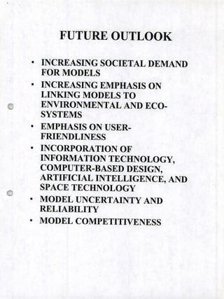FUTURE OUTLOOK
• INCREASING SOCIETAL DEMAND
FOR MODELS
• INCREASING EMPHASIS ON
LINKING MODELS TO
ENVIRONMENTAL AND ECO-
SYSTEMS
• EMPHASIS ON USER-
FRIENDLINE SS
• INC ORPORATION OF
INFORMATION TECHNOLOGy,
COMPUTER-BASED DESIGN,
ARTIFICIAL INTELLIGENCE, AND
SPACE TECHNOLOGY
• MODEL UNCERTAINTY AND
RELIABILITY
• MODEL COMPETITIVENESS
 