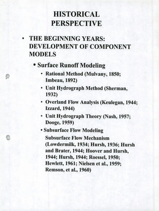 HISTORICAL
PERSPECTIVE
0
THE BEGINNING YEARS:
DEVELOPMENT OF COMPONENT
MODELS
o Surface Runoff Modeling
• Rational Method (Mulvany, 1850;
Imbeau, 1892)
• Unit Hydrograph Method (Sherman,
1932)
• Overland Flow Analysis (Keulegan, 1944;
Izzard, 1944)
• Unit Hydrograph Theory (Nash, 1957;
Dooge, 1959)
o Subsurface Flow Modeling
Subsurface Flow Mechanism
(Lowdermilk, 1934; Hursh, 1936; Hursh
and Brater, 1944; Hoover and Hursh,
1944; Hursh, 1944; Roessel, 1950;
Hewlett, 1961; Nielsen et al., 1959;
Remson, et al., 1960)
 