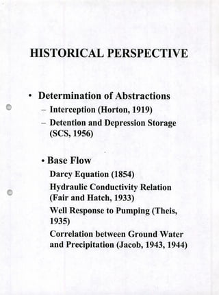HISTORICAL PERSPECTIVE
• Determination of Abstractions
- Interception (Horton, 1919)
- Detention and Depression Storage
(SCS9 1956)
o Base Flow
Darcy Equation (1854)
Hydraulic Conductivity Relation
(Fair and Hatch, 1933)
Well Response to Pumping (Theis,
1935)
Correlation between Ground Water
and Precipitation (Jacob, 1943, 1944)
 