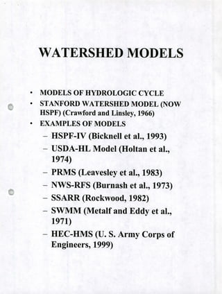 WATERSHED MODELS
• MODELS OF HYDROLOGIC CYCLE
• STANFORD WATERSHED MODEL (NOW
HSPF) (Crawford and Linsley, 1966)
• EXAMPLES OF MODELS
- HSPF-IV (Bicknell et al., 1993)
- USDA-HL Model (Holtan et al.,
1974)
- PRMS (Leavesley et al., 1983)
- NWS-RFS (Burnash et al., 1973)
- SSARR (Rockwood, 1982)
- SWMM (Metalf and Eddy et al.,
1971)
- HEC-HMS (U. S. Army Corps of
Engineers, 1999)
 