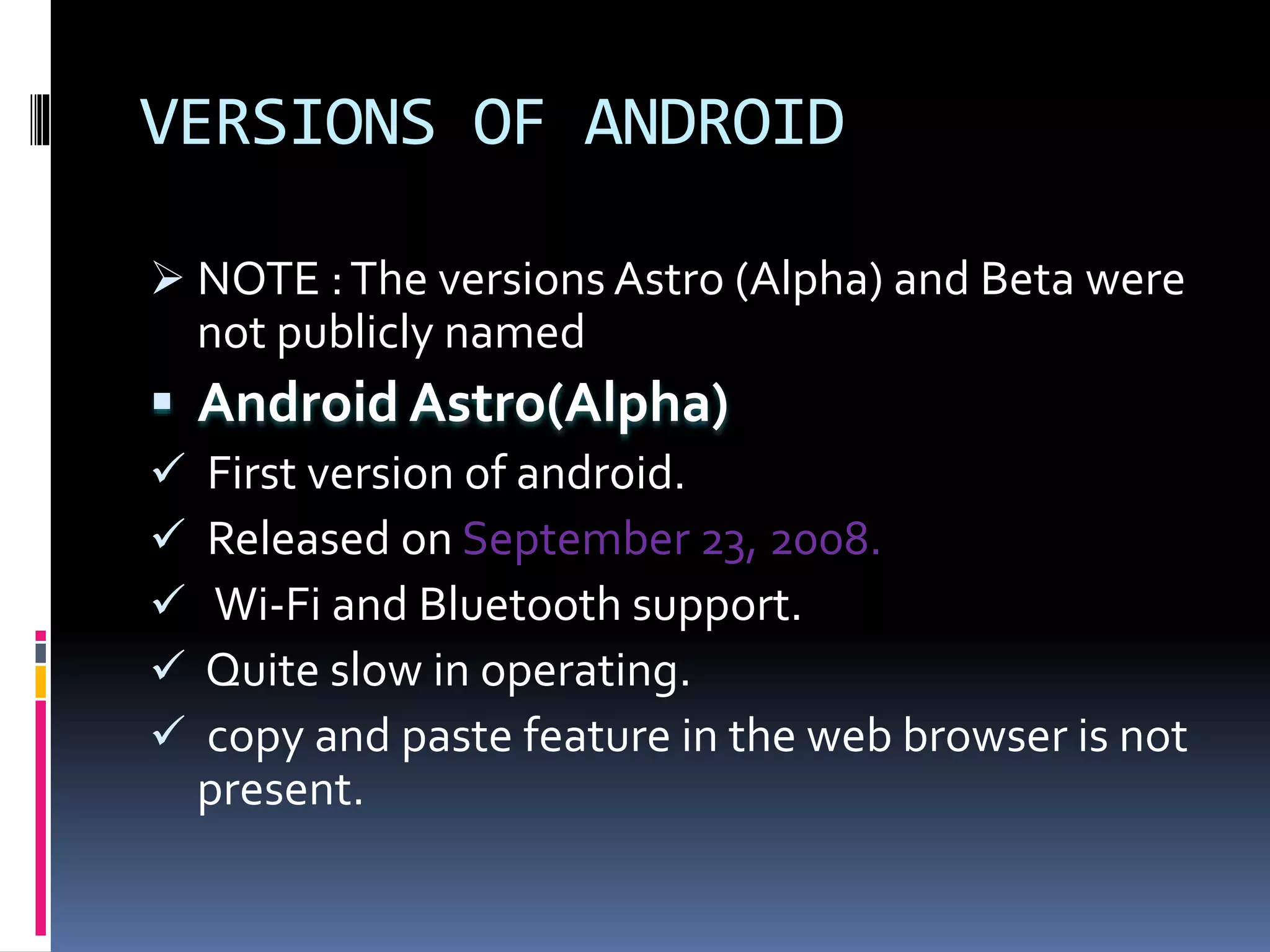 VERSIONS OF ANDROID
 NOTE :The versions Astro (Alpha) and Beta were
not publicly named
 Android Astro(Alpha)
 First version of android.
 Released on September 23, 2008.
 Wi-Fi and Bluetooth support.
 Quite slow in operating.
 copy and paste feature in the web browser is not
present.
 