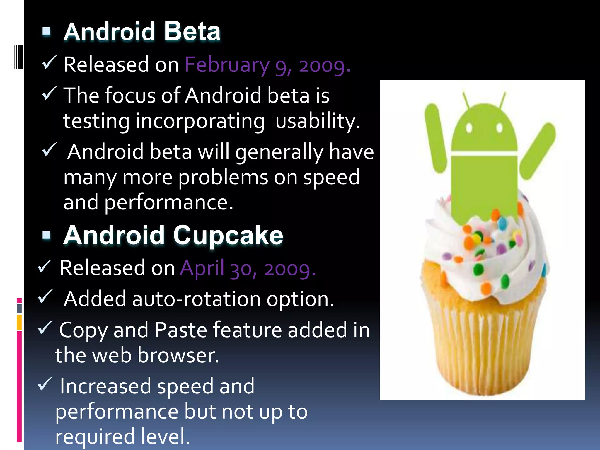  Android Beta
 Released on February 9, 2009.
 The focus of Android beta is
testing incorporating usability.
 Android beta will generally have
many more problems on speed
and performance.
 Android Cupcake
 Released on April 30, 2009.
 Added auto-rotation option.
 Copy and Paste feature added in
the web browser.
 Increased speed and
performance but not up to
required level.
 