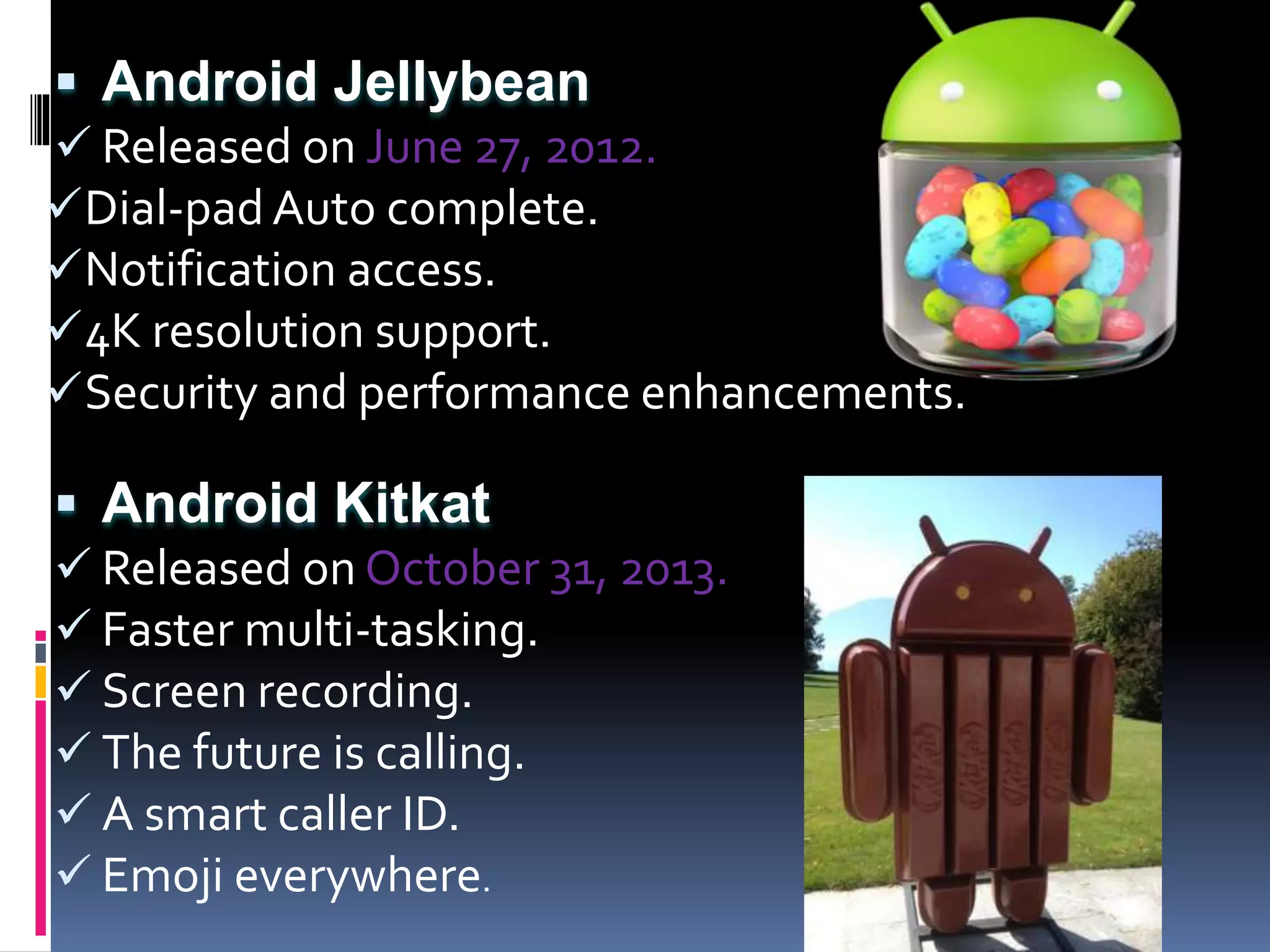  Android Jellybean
 Released on June 27, 2012.
Dial-pad Auto complete.
Notification access.
4K resolution support.
Security and performance enhancements.
 Android Kitkat
 Released on October 31, 2013.
 Faster multi-tasking.
 Screen recording.
 The future is calling.
 A smart caller ID.
 Emoji everywhere.
 