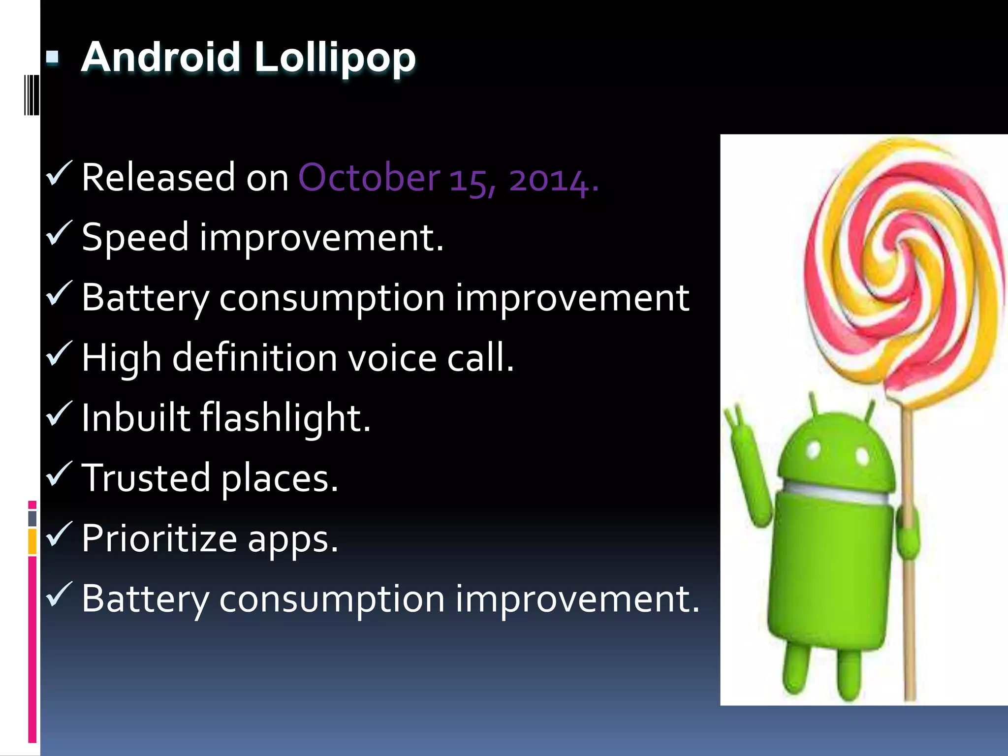  Android Lollipop
 Released on October 15, 2014.
 Speed improvement.
 Battery consumption improvement
 High definition voice call.
 Inbuilt flashlight.
 Trusted places.
 Prioritize apps.
 Battery consumption improvement.
 