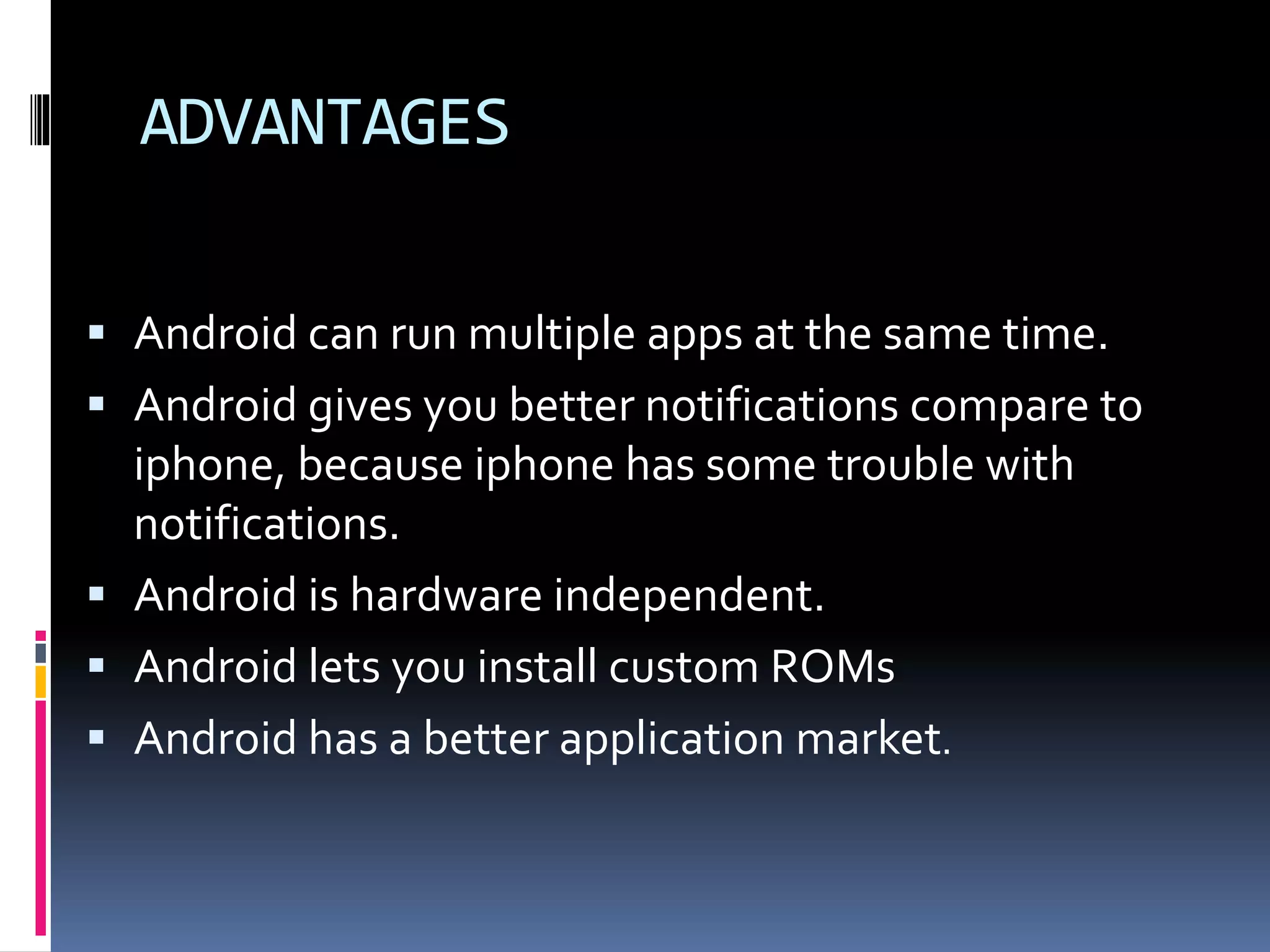 ADVANTAGES
 Android can run multiple apps at the same time.
 Android gives you better notifications compare to
iphone, because iphone has some trouble with
notifications.
 Android is hardware independent.
 Android lets you install custom ROMs
 Android has a better application market.
 