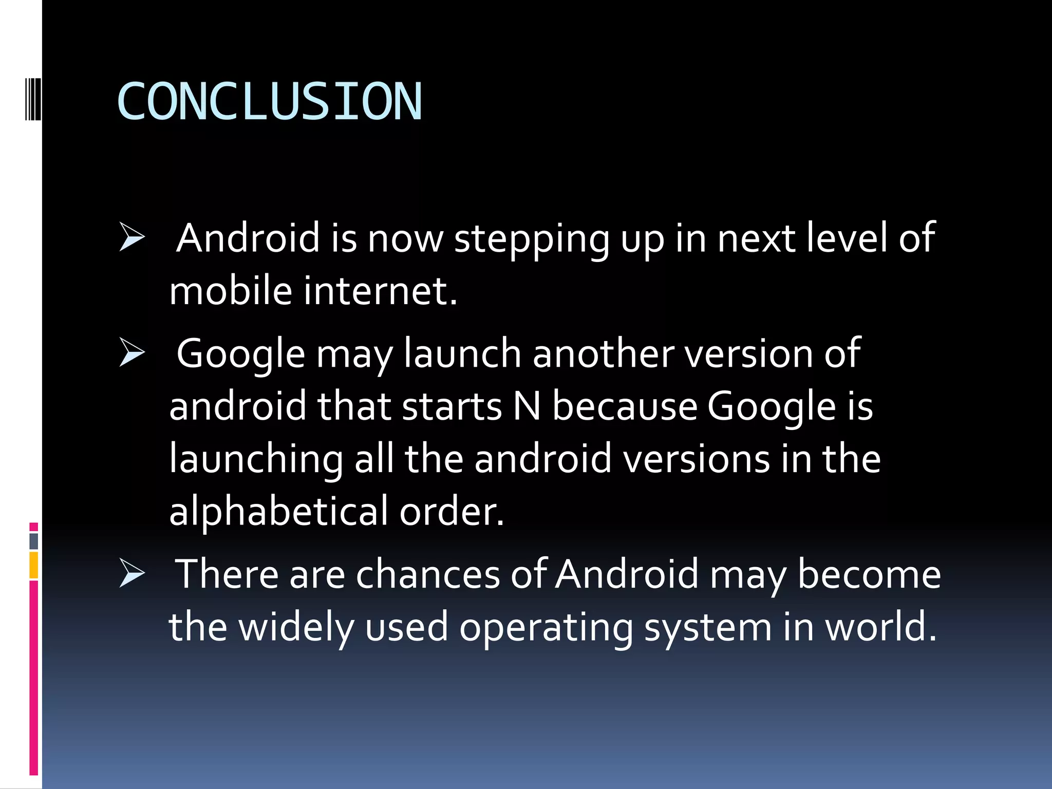 CONCLUSION
 Android is now stepping up in next level of
mobile internet.
 Google may launch another version of
android that starts N because Google is
launching all the android versions in the
alphabetical order.
 There are chances of Android may become
the widely used operating system in world.
 