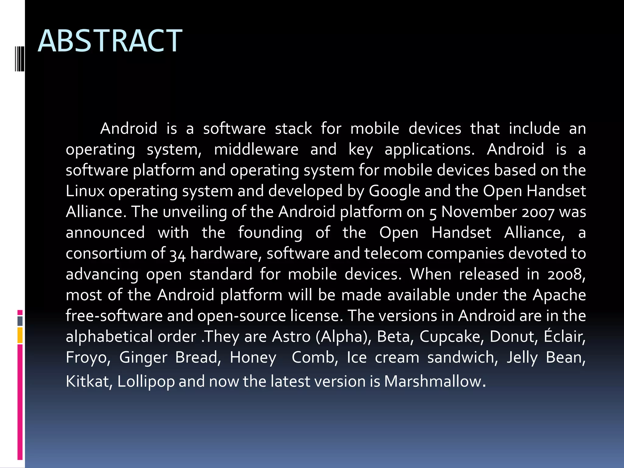 ABSTRACT
Android is a software stack for mobile devices that include an
operating system, middleware and key applications. Android is a
software platform and operating system for mobile devices based on the
Linux operating system and developed by Google and the Open Handset
Alliance. The unveiling of the Android platform on 5 November 2007 was
announced with the founding of the Open Handset Alliance, a
consortium of 34 hardware, software and telecom companies devoted to
advancing open standard for mobile devices. When released in 2008,
most of the Android platform will be made available under the Apache
free-software and open-source license. The versions in Android are in the
alphabetical order .They are Astro (Alpha), Beta, Cupcake, Donut, Éclair,
Froyo, Ginger Bread, Honey Comb, Ice cream sandwich, Jelly Bean,
Kitkat, Lollipop and now the latest version is Marshmallow.
 