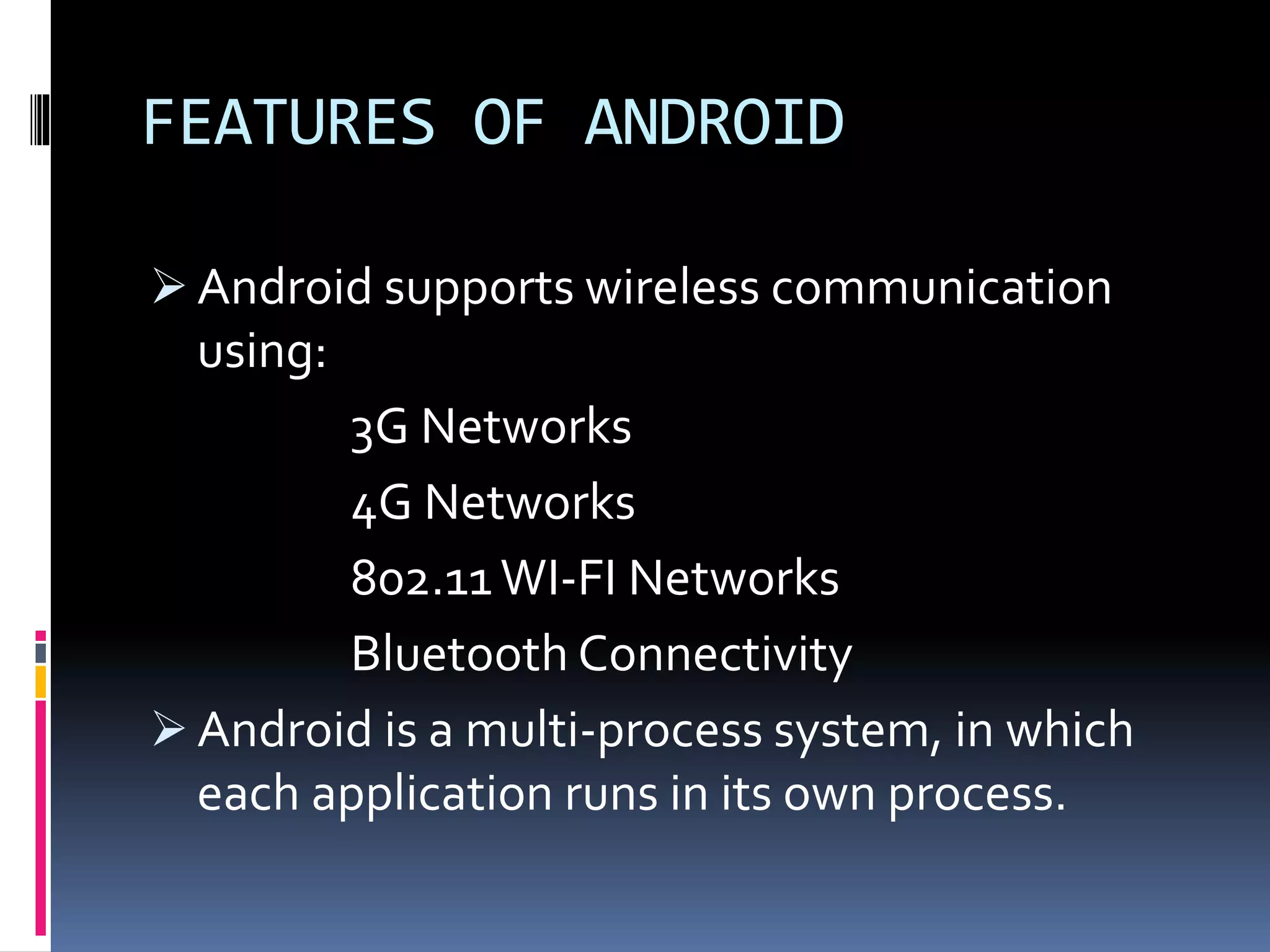 FEATURES OF ANDROID
 Android supports wireless communication
using:
3G Networks
4G Networks
802.11 WI-FI Networks
Bluetooth Connectivity
 Android is a multi-process system, in which
each application runs in its own process.
 