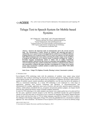 Telugu Text to Speech System for Mobile based
Systems
Dr.Y.Padma Sai1
, Safia Shaik2
and V.Priyanka Brahmaiah3
1
Professor and Head ,ECE,Email: ypadmasai@gmail.com
2
M.Tech Student,Email: shaik.safia28@gmail.com
3
Assistant Professor, ECE,Email: priyanka.veeramosu@gmail.com
VNR Vignana Jyothi Institute of Engineering and Technology,
ECE Department, Hyderabad, India
Abstract— Speech is the important mode of communication and is the current research
topic. The concentration is mostly focused on synthesis and analyzing part.Apart of
synthesizing, text to speech system is developed.Speech synthesis is an artificial production
of human speech.A text to speech system (TTS) is to convert an arbitrary text into speech.In
India different languages have been spoken each being the mother tongue of tens of millions
of people.In this paper,the text to speech system is primarily developed for Telugu, a
Dravidian language predominantly spoken in Indian state of Andhra Pradesh.The
important qualities expected from this system are naturalness and intelligibility.Telugu TTS
can be developed using other synthesis methods like articulatory synthesis,formant synthesis
and concatenative synthesis.This paper describes a development of a Telugu text to speech
system using concatenative synthesis method on mobile based system OMAP 3530 (ARM
Cortex A-8 core) in Linux.
Index Terms— Telugu TTS, Diphone, Prosodic, Phrasing, Lexicon, Concatenative synthesis.
I. INTRODUCTION
Text-to-Speech (TTS) technology deals with the production of synthetic voice output using textual
information, thus synthesis technology has become the dominant approach for building naturally sounding
text-to-speech systems. In most cases the speech units are phonemes or diphones.The drastic improvement in
quality of synthetic speech, namely naturalness and intelligibility, over the years has led to the adoption of
TTS as a mainstream technology. As a result, TTS technology is now employed in a wide range of
applications, spanning from assistive technology and education, to telecommunications and
entertainment.For example, application areas such as assistive aids and tools, speech-to-speech translation,
robotics, mobile phones, household devices, navigation and personal guidance gadgets, can largely benefit
from the more natural and intuitive means of human computer interaction.
In order for TTS technology to be widely adopted, near-natural voice output quality has to be achieved.Over
the last years, significant research progress in the field has contributed towards this goal.Considerable
amount of work has been done in conversion of text to speech for languages like English, Japanese,Russian
but not much work has been done in TTS for Indian languages especially for telugu [1].In order to address
the challenge of developing a high quality Telugu TTS system for embedded devices, concatenative synthesis
approach has been considered . The function of text-to-speech (TTS) system is to convert an arbitrary telugu
DOI: 02.ITC.2014.5.551
© Association of Computer Electronics and Electrical Engineers, 2014
Proc. of Int. Conf. on Recent Trends in Information, Telecommunication and Computing, ITC
 