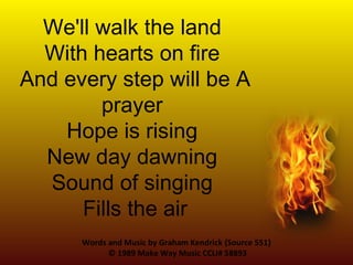 Words and Music by Graham Kendrick {Source 551}  © 1989 Make Way Music  CCLI# 58893 We'll walk the land  With hearts on fire  And every step will be A prayer  Hope is rising  New day dawning  Sound of singing  Fills the air 