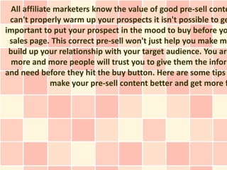 All affiliate marketers know the value of good pre-sell conte
 can't properly warm up your prospects it isn't possible to ge
important to put your prospect in the mood to buy before yo
 sales page. This correct pre-sell won't just help you make mo
 build up your relationship with your target audience. You are
  more and more people will trust you to give them the inform
and need before they hit the buy button. Here are some tips
               make your pre-sell content better and get more f
 