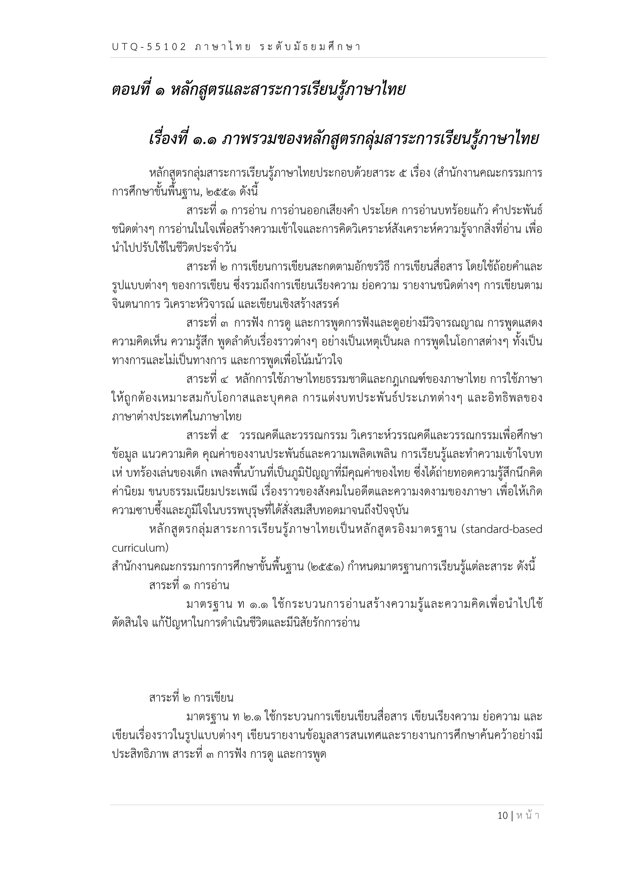 U T Q - 5 5 1 0 2 ภ า ษ า ไ ท ย ร ะ ดับ มัธ ย ม ศึก ษ า 
10 | ห น้า 
ตอนที่ ๑ หลักสูตรและสาระการเรียนรู้ภาษาไทย 
เรื่องที่ ๑.๑ ภาพรวมของหลักสูตรกลุ่มสาระการเรียนรู้ภาษาไทย 
หลักสูตรกลุ่มสาระการเรียนรู้ภาษาไทยประกอบด้วยสาระ ๕ เรื่อง (สำนักงานคณะกรรมการ 
การศึกษาขั้นพื้นฐาน, ๒๕๕๑ ดังนี้ 
สาระที่ ๑ การอ่าน การอ่านออกเสียงคำ ประโยค การอ่านบทร้อยแก้ว คำประพันธ์ 
ชนิดต่างๆ การอ่านในใจเพื่อสร้างความเข้าใจและการคิดวิเคราะห์สังเคราะห์ความรู้จากสิ่งที่อ่าน เพื่อ 
นำไปปรับใช้ในชีวิตประจำวัน 
สาระที่ ๒ การเขียนการเขียนสะกดตามอักขรวิธี การเขียนสื่อสาร โดยใช้ถ้อยคำและ 
รูปแบบต่างๆ ของการเขียน ซึ่งรวมถึงการเขียนเรียงความ ย่อความ รายงานชนิดต่างๆ การเขียนตาม 
จินตนาการ วิเคราะห์วิจารณ์ และเขียนเชิงสร้างสรรค์ 
สาระที่ ๓ การฟัง การดู และการพูดการฟังและดูอย่างมีวิจารณญาณ การพูดแสดง 
ความคิดเห็น ความรู้สึก พูดลำดับเรื่องราวต่างๆ อย่างเป็นเหตุเป็นผล การพูดในโอกาสต่างๆ ทั้งเป็น 
ทางการและไม่เป็นทางการ และการพูดเพื่อโน้มน้าวใจ 
สาระที่ ๔ หลักการใช้ภาษาไทยธรรมชาติและกฎเกณฑ์ของภาษาไทย การใช้ภาษา 
ให้ถูกต้องเหมาะสมกับโอกาสและบุคคล การแต่งบทประพันธ์ประเภทต่างๆ และอิทธิพลของ 
ภาษาต่างประเทศในภาษาไทย 
สาระที่ ๕ วรรณคดีและวรรณกรรม วิเคราะห์วรรณคดีและวรรณกรรมเพื่อศึกษา 
ข้อมูล แนวความคิด คุณค่าของงานประพันธ์และความเพลิดเพลิน การเรียนรู้และทำความเข้าใจบท 
เห่ บทร้องเล่นของเด็ก เพลงพื้นบ้านที่เป็นภูมิปัญญาที่มีคุณค่าของไทย ซึ่งได้ถ่ายทอดความรู้สึกนึกคิด 
ค่านิยม ขนบธรรมเนียมประเพณี เรื่องราวของสังคมในอดีตและความงดงามของภาษา เพื่อให้เกิด 
ความซาบซึ้งและภูมิใจในบรรพบุรุษที่ได้สั่งสมสืบทอดมาจนถึงปัจจุบัน 
หลักสูตรกลุ่มสาระการเรียนรู้ภาษาไทยเป็นหลักสูตรอิงมาตรฐาน (standard-based 
curriculum) 
สำนักงานคณะกรรมการการศึกษาขั้นพื้นฐาน (๒๕๕๑) กำหนดมาตรฐานการเรียนรู้แต่ละสาระ ดังนี้ 
สาระที่ ๑ การอ่าน 
มาตรฐาน ท ๑.๑ ใช้กระบวนการอ่านสร้างความรู้และความคิดเพื่อนำไปใช้ 
ตัดสินใจ แก้ปัญหาในการดำเนินชีวิตและมีนิสัยรักการอ่าน 
สาระที่ ๒ การเขียน 
มาตรฐาน ท ๒.๑ ใช้กระบวนการเขียนเขียนสื่อสาร เขียนเรียงความ ย่อความ และ 
เขียนเรื่องราวในรูปแบบต่างๆ เขียนรายงานข้อมูลสารสนเทศและรายงานการศึกษาค้นคว้าอย่างมี 
ประสิทธิภาพ สาระที่ ๓ การฟัง การดู และการพูด 
 