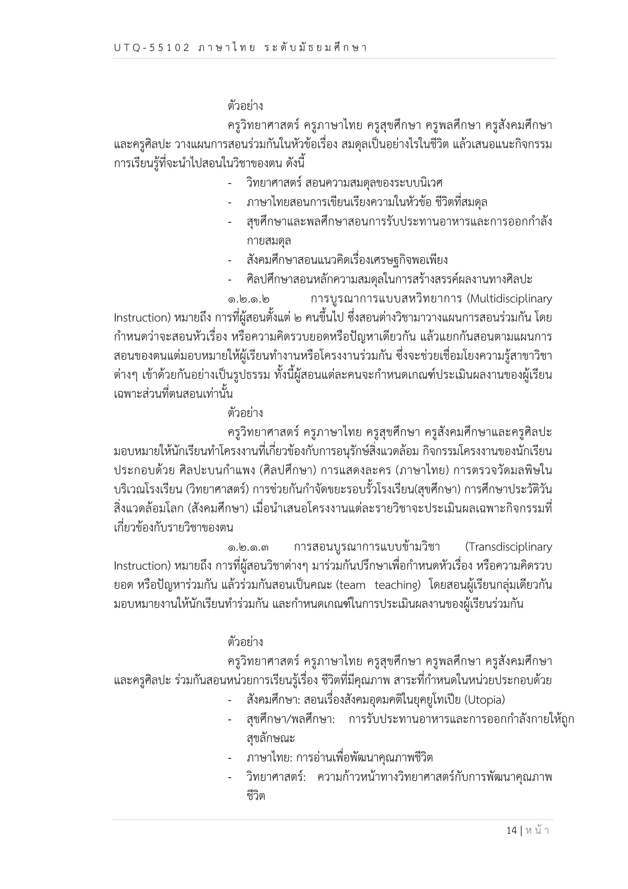 U T Q - 5 5 1 0 2 ภ า ษ า ไ ท ย ร ะ ดับ มัธ ย ม ศึก ษ า 
ตัวอย่าง 
ครูวิทยาศาสตร์ ครูภาษาไทย ครูสุขศึกษา ครูพลศึกษา ครูสังคมศึกษา 
และครูศิลปะ วางแผนการสอนร่วมกันในหัวข้อเรื่อง สมดุลเป็นอย่างไรในชีวิต แล้วเสนอแนะกิจกรรม 
การเรียนรู้ที่จะนำไปสอนในวิชาของตน ดังนี้ 
- วิทยาศาสตร์ สอนความสมดุลของระบบนิเวศ 
- ภาษาไทยสอนการเขียนเรียงความในหัวข้อ ชีวิตที่สมดุล 
- สุขศึกษาและพลศึกษาสอนการรับประทานอาหารและการออกกำลัง 
กายสมดุล 
- สังคมศึกษาสอนแนวคิดเรื่องเศรษฐกิจพอเพียง 
- ศิลปศึกษาสอนหลักความสมดุลในการสร้างสรรค์ผลงานทางศิลปะ 
๑.๒.๑.๒ การบูรณาการแบบสหวิทยาการ (Multidisciplinary 
Instruction) หมายถึง การที่ผู้สอนตั้งแต่ ๒ คนขึ้นไป ซึ่งสอนต่างวิชามาวางแผนการสอนร่วมกัน โดย 
กำหนดว่าจะสอนหัวเรื่อง หรือความคิดรวบยอดหรือปัญหาเดียวกัน แล้วแยกกันสอนตามแผนการ 
สอนของตนแต่มอบหมายให้ผู้เรียนทำงานหรือโครงงานร่วมกัน ซึ่งจะช่วยเชื่อมโยงความรู้สาขาวิชา 
ต่างๆ เข้าด้วยกันอย่างเป็นรูปธรรม ทั้งนี้ผู้สอนแต่ละคนจะกำหนดเกณฑ์ประเมินผลงานของผู้เรียน 
เฉพาะส่วนที่ตนสอนเท่านั้น 
ตัวอย่าง 
ครูวิทยาศาสตร์ ครูภาษาไทย ครูสุขศึกษา ครูสังคมศึกษาและครูศิลปะ 
มอบหมายให้นักเรียนทำโครงงานที่เกี่ยวข้องกับการอนุรักษ์สิ่งแวดล้อม กิจกรรมโครงงานของนักเรียน 
ประกอบด้วย ศิลปะบนกำแพง (ศิลปศึกษา) การแสดงละคร (ภาษาไทย) การตรวจวัดมลพิษใน 
บริเวณโรงเรียน (วิทยาศาสตร์) การช่วยกันกำจัดขยะรอบรั้วโรงเรียน(สุขศึกษา) การศึกษาประวัติวัน 
สิ่งแวดล้อมโลก (สังคมศึกษา) เมื่อนำเสนอโครงงานแต่ละรายวิชาจะประเมินผลเฉพาะกิจกรรมที่ 
เกี่ยวข้องกับรายวิชาของตน 
๑.๒.๑.๓ การสอนบูรณาการแบบข้ามวิชา (Transdisciplinary 
Instruction) หมายถึง การที่ผู้สอนวิชาต่างๆ มาร่วมกันปรึกษาเพื่อกำหนดหัวเรื่อง หรือความคิดรวบ 
ยอด หรือปัญหาร่วมกัน แล้วร่วมกันสอนเป็นคณะ (team teaching) โดยสอนผู้เรียนกลุ่มเดียวกัน 
มอบหมายงานให้นักเรียนทำร่วมกัน และกำหนดเกณฑ์ในการประเมินผลงานของผู้เรียนร่วมกัน 
ตัวอย่าง 
ครูวิทยาศาสตร์ ครูภาษาไทย ครูสุขศึกษา ครูพลศึกษา ครูสังคมศึกษา 
และครูศิลปะ ร่วมกันสอนหน่วยการเรียนรู้เรื่อง ชีวิตที่มีคุณภาพ สาระที่กำหนดในหน่วยประกอบด้วย 
- สังคมศึกษา: สอนเรื่องสังคมอุดมคติในยุคยูโทเปีย (Utopia) 
- สุขศึกษา/พลศึกษา: การรับประทานอาหารและการออกกำลังกายให้ถูก 
สุขลักษณะ 
- ภาษาไทย: การอ่านเพื่อพัฒนาคุณภาพชีวิต 
- วิทยาศาสตร์: ความก้าวหน้าทางวิทยาศาสตร์กับการพัฒนาคุณภาพ 
ชีวิต 
14 | ห น้า 
 