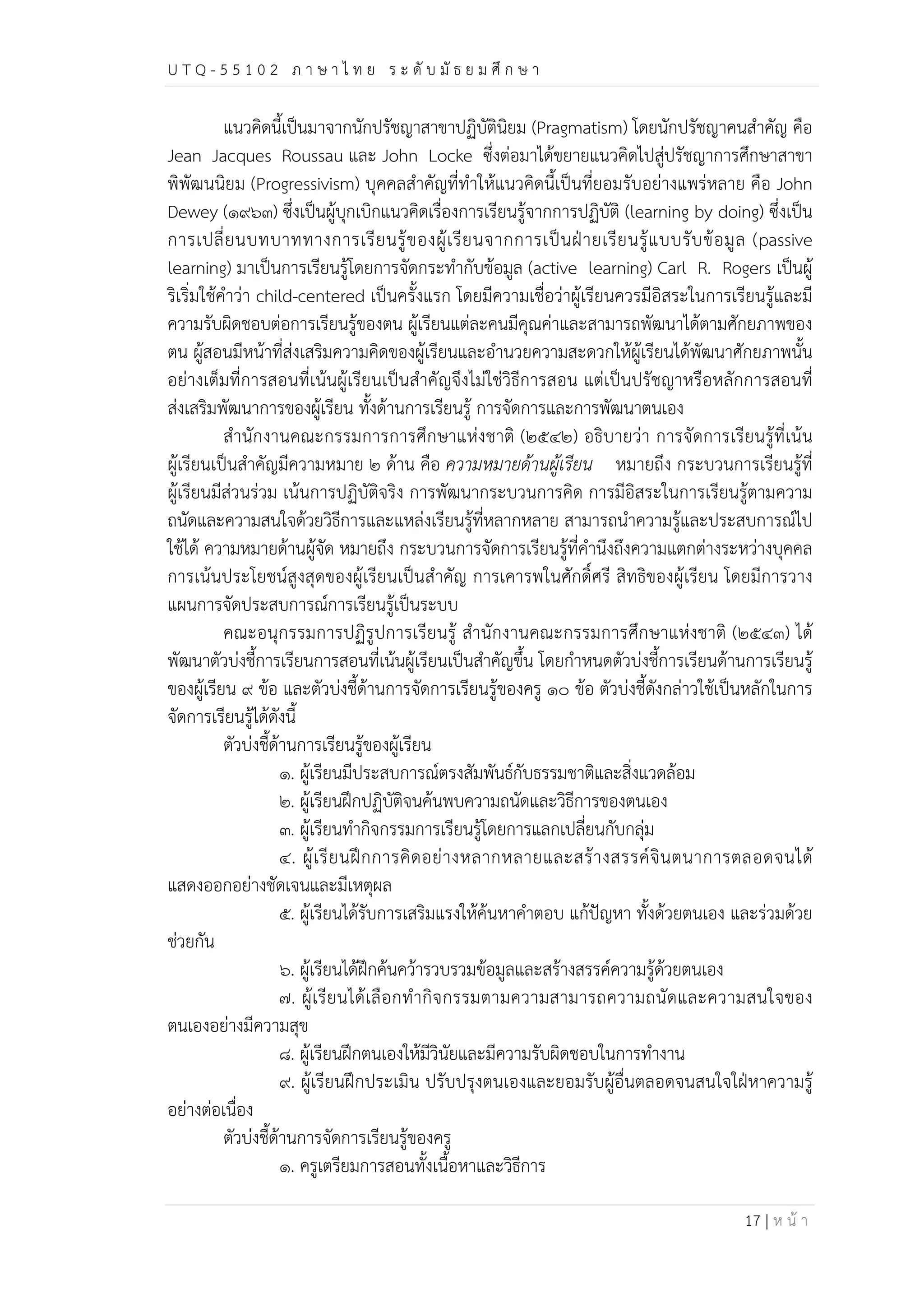 U T Q - 5 5 1 0 2 ภ า ษ า ไ ท ย ร ะ ดับ มัธ ย ม ศึก ษ า 
แนวคิดนี้เป็นมาจากนักปรัชญาสาขาปฏิบัตินิยม (Pragmatism) โดยนักปรัชญาคนสำคัญ คือ 
Jean Jacques Roussau และ John Locke ซึ่งต่อมาได้ขยายแนวคิดไปสู่ปรัชญาการศึกษาสาขา 
พิพัฒนนิยม (Progressivism) บุคคลสำคัญที่ทำให้แนวคิดนี้เป็นที่ยอมรับอย่างแพร่หลาย คือ John 
Dewey (๑๙๖๓) ซึ่งเป็นผู้บุกเบิกแนวคิดเรื่องการเรียนรู้จากการปฏิบัติ (learning by doing) ซึ่งเป็น 
การเปลี่ยนบทบาททางการเรียนรู้ของผู้เรียนจากการเป็นฝ่ายเรียนรู้แบบรับข้อมูล (passive 
learning) มาเป็นการเรียนรู้โดยการจัดกระทำกับข้อมูล (active learning) Carl R. Rogers เป็นผู้ 
ริเริ่มใช้คำว่า child-centered เป็นครั้งแรก โดยมีความเชื่อว่าผู้เรียนควรมีอิสระในการเรียนรู้และมี 
ความรับผิดชอบต่อการเรียนรู้ของตน ผู้เรียนแต่ละคนมีคุณค่าและสามารถพัฒนาได้ตามศักยภาพของ 
ตน ผู้สอนมีหน้าที่ส่งเสริมความคิดของผู้เรียนและอำนวยความสะดวกให้ผู้เรียนได้พัฒนาศักยภาพนั้น 
อย่างเต็มที่การสอนที่เน้นผู้เรียนเป็นสำคัญจึงไม่ใช่วิธีการสอน แต่เป็นปรัชญาหรือหลักการสอนที่ 
ส่งเสริมพัฒนาการของผู้เรียน ทั้งด้านการเรียนรู้ การจัดการและการพัฒนาตนเอง 
สำนักงานคณะกรรมการการศึกษาแห่งชาติ (๒๕๔๒) อธิบายว่า การจัดการเรียนรู้ที่เน้น 
ผู้เรียนเป็นสำคัญมีความหมาย ๒ ด้าน คือ ความหมายด้านผู้เรียน หมายถึง กระบวนการเรียนรู้ที่ 
ผู้เรียนมีส่วนร่วม เน้นการปฏิบัติจริง การพัฒนากระบวนการคิด การมีอิสระในการเรียนรู้ตามความ 
ถนัดและความสนใจด้วยวิธีการและแหล่งเรียนรู้ที่หลากหลาย สามารถนำความรู้และประสบการณ์ไป 
ใช้ได้ ความหมายด้านผู้จัด หมายถึง กระบวนการจัดการเรียนรู้ที่คำนึงถึงความแตกต่างระหว่างบุคคล 
การเน้นประโยชน์สูงสุดของผู้เรียนเป็นสำคัญ การเคารพในศักดิ์ศรี สิทธิของผู้เรียน โดยมีการวาง 
แผนการจัดประสบการณ์การเรียนรู้เป็นระบบ 
คณะอนุกรรมการปฏิรูปการเรียนรู้ สำนักงานคณะกรรมการศึกษาแห่งชาติ (๒๕๔๓) ได้ 
พัฒนาตัวบ่งชี้การเรียนการสอนที่เน้นผู้เรียนเป็นสำคัญขึ้น โดยกำหนดตัวบ่งชี้การเรียนด้านการเรียนรู้ 
ของผู้เรียน ๙ ข้อ และตัวบ่งชี้ด้านการจัดการเรียนรู้ของครู ๑๐ ข้อ ตัวบ่งชี้ดังกล่าวใช้เป็นหลักในการ 
จัดการเรียนรู้ได้ดังนี้ 
17 | ห น้า 
ตัวบ่งชี้ด้านการเรียนรู้ของผู้เรียน 
๑. ผู้เรียนมีประสบการณ์ตรงสัมพันธ์กับธรรมชาติและสิ่งแวดล้อม 
๒. ผู้เรียนฝึกปฏิบัติจนค้นพบความถนัดและวิธีการของตนเอง 
๓. ผู้เรียนทำกิจกรรมการเรียนรู้โดยการแลกเปลี่ยนกับกลุ่ม 
๔. ผู้เรียนฝึกการคิดอย่างหลากหลายและสร้างสรรค์จินตนาการตลอดจนได้ 
แสดงออกอย่างชัดเจนและมีเหตุผล 
๕. ผู้เรียนได้รับการเสริมแรงให้ค้นหาคำตอบ แก้ปัญหา ทั้งด้วยตนเอง และร่วมด้วย 
ช่วยกัน 
๖. ผู้เรียนได้ฝึกค้นคว้ารวบรวมข้อมูลและสร้างสรรค์ความรู้ด้วยตนเอง 
๗. ผู้เรียนได้เลือกทำกิจกรรมตามความสามารถความถนัดและความสนใจของ 
ตนเองอย่างมีความสุข 
๘. ผู้เรียนฝึกตนเองให้มีวินัยและมีความรับผิดชอบในการทำงาน 
๙. ผู้เรียนฝึกประเมิน ปรับปรุงตนเองและยอมรับผู้อื่นตลอดจนสนใจใฝ่หาความรู้ 
อย่างต่อเนื่อง 
ตัวบ่งชี้ด้านการจัดการเรียนรู้ของครู 
๑. ครูเตรียมการสอนทั้งเนื้อหาและวิธีการ 
 