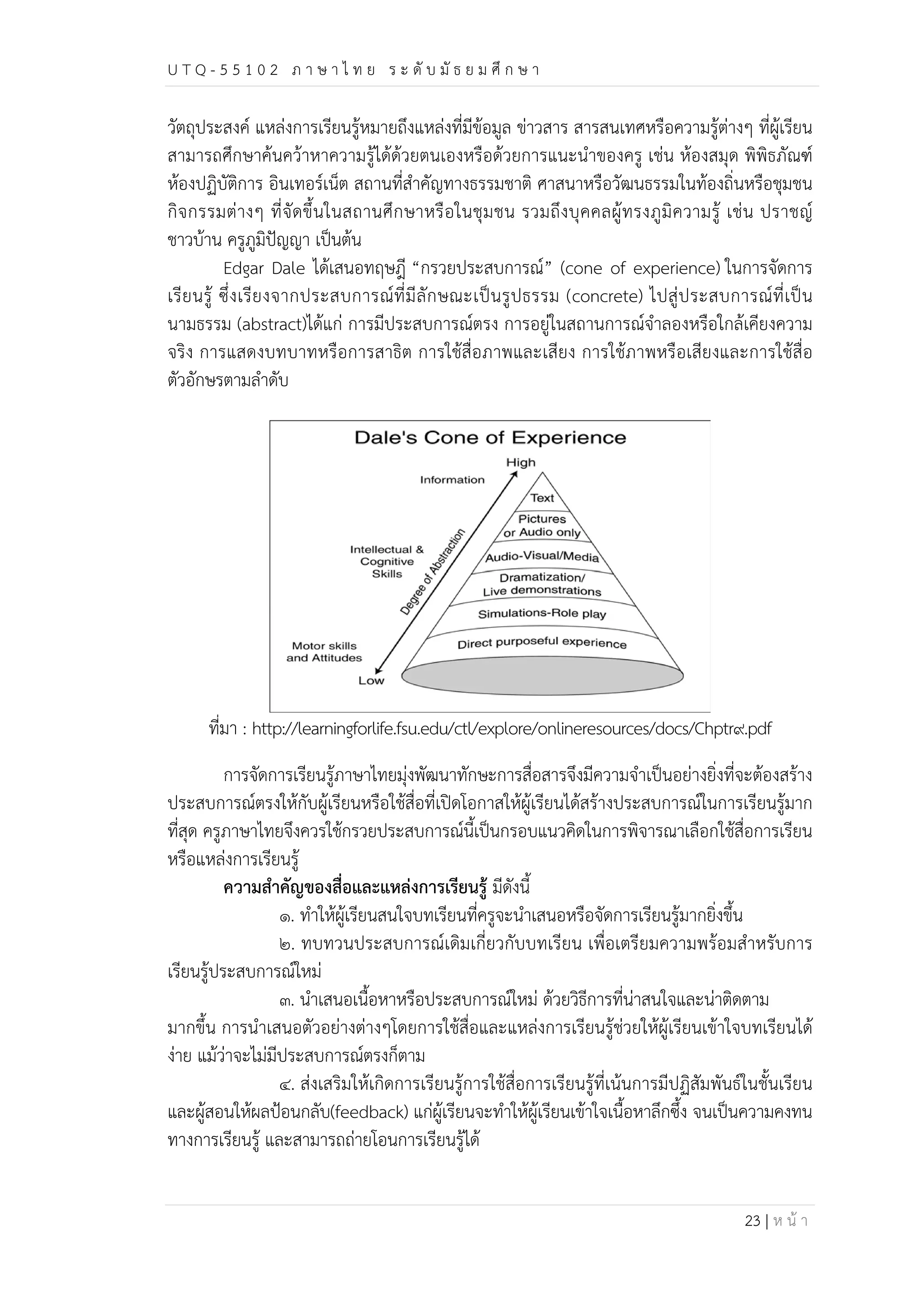 U T Q - 5 5 1 0 2 ภ า ษ า ไ ท ย ร ะ ดับ มัธ ย ม ศึก ษ า 
วัตถุประสงค์ แหล่งการเรียนรู้หมายถึงแหล่งที่มีข้อมูล ข่าวสาร สารสนเทศหรือความรู้ต่างๆ ที่ผู้เรียน 
สามารถศึกษาค้นคว้าหาความรู้ได้ด้วยตนเองหรือด้วยการแนะนำของครู เช่น ห้องสมุด พิพิธภัณฑ์ 
ห้องปฏิบัติการ อินเทอร์เน็ต สถานที่สำคัญทางธรรมชาติ ศาสนาหรือวัฒนธรรมในท้องถิ่นหรือชุมชน 
กิจกรรมต่างๆ ที่จัดขึ้นในสถานศึกษาหรือในชุมชน รวมถึงบุคคลผู้ทรงภูมิความรู้ เช่น ปราชญ์ 
ชาวบ้าน ครูภูมิปัญญา เป็นต้น 
Edgar Dale ได้เสนอทฤษฎี “กรวยประสบการณ์” (cone of experience) ในการจัดการ 
เรียนรู้ ซึ่งเรียงจากประสบการณ์ที่มีลักษณะเป็นรูปธรรม (concrete) ไปสู่ประสบการณ์ที่เป็น 
นามธรรม (abstract)ได้แก่ การมีประสบการณ์ตรง การอยู่ในสถานการณ์จำลองหรือใกล้เคียงความ 
จริง การแสดงบทบาทหรือการสาธิต การใช้สื่อภาพและเสียง การใช้ภาพหรือเสียงและการใช้สื่อ 
ตัวอักษรตามลำดับ 
ที่มา : http://learningforlife.fsu.edu/ctl/explore/onlineresources/docs/Chptr๙.pdf 
การจัดการเรียนรู้ภาษาไทยมุ่งพัฒนาทักษะการสื่อสารจึงมีความจำเป็นอย่างยิ่งที่จะต้องสร้าง 
ประสบการณ์ตรงให้กับผู้เรียนหรือใช้สื่อที่เปิดโอกาสให้ผู้เรียนได้สร้างประสบการณ์ในการเรียนรู้มาก 
ที่สุด ครูภาษาไทยจึงควรใช้กรวยประสบการณ์นี้เป็นกรอบแนวคิดในการพิจารณาเลือกใช้สื่อการเรียน 
หรือแหล่งการเรียนรู้ 
23 | ห น้า 
ความสำคัญของสื่อและแหล่งการเรียนรู้ มีดังนี้ 
๑. ทำให้ผู้เรียนสนใจบทเรียนที่ครูจะนำเสนอหรือจัดการเรียนรู้มากยิ่งขึ้น 
๒. ทบทวนประสบการณ์เดิมเกี่ยวกับบทเรียน เพื่อเตรียมความพร้อมสำหรับการ 
เรียนรู้ประสบการณ์ใหม่ 
๓. นำเสนอเนื้อหาหรือประสบการณ์ใหม่ ด้วยวิธีการที่น่าสนใจและน่าติดตาม 
มากขึ้น การนำเสนอตัวอย่างต่างๆโดยการใช้สื่อและแหล่งการเรียนรู้ช่วยให้ผู้เรียนเข้าใจบทเรียนได้ 
ง่าย แม้ว่าจะไม่มีประสบการณ์ตรงก็ตาม 
๔. ส่งเสริมให้เกิดการเรียนรู้การใช้สื่อการเรียนรู้ที่เน้นการมีปฏิสัมพันธ์ในชั้นเรียน 
และผู้สอนให้ผลป้อนกลับ(feedback) แก่ผู้เรียนจะทำให้ผู้เรียนเข้าใจเนื้อหาลึกซึ้ง จนเป็นความคงทน 
ทางการเรียนรู้ และสามารถถ่ายโอนการเรียนรู้ได้ 
 