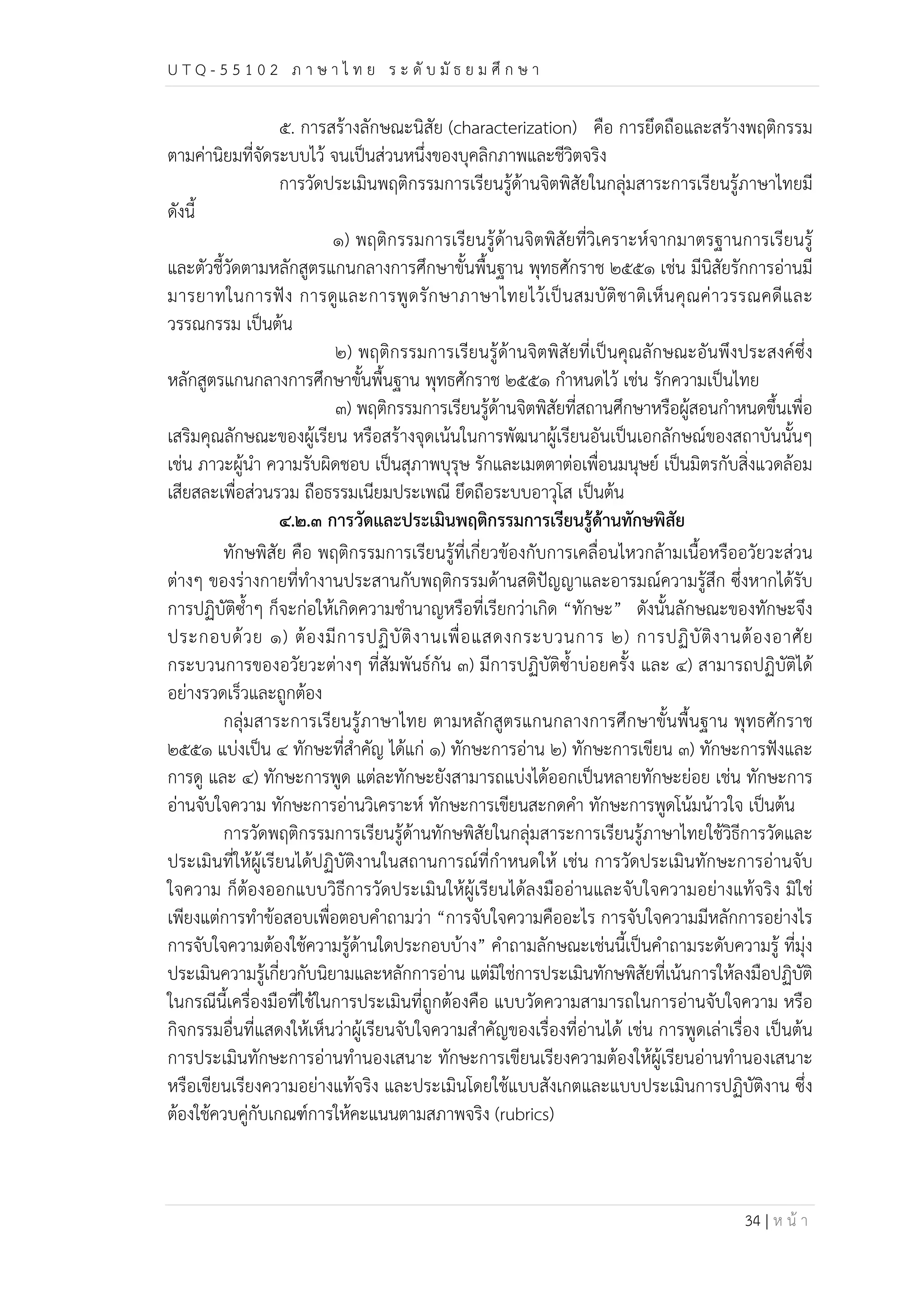 U T Q - 5 5 1 0 2 ภ า ษ า ไ ท ย ร ะ ดับ มัธ ย ม ศึก ษ า 
๕. การสร้างลักษณะนิสัย (characterization) คือ การยึดถือและสร้างพฤติกรรม 
34 | ห น้า 
ตามค่านิยมที่จัดระบบไว้ จนเป็นส่วนหนึ่งของบุคลิกภาพและชีวิตจริง 
การวัดประเมินพฤติกรรมการเรียนรู้ด้านจิตพิสัยในกลุ่มสาระการเรียนรู้ภาษาไทยมี 
ดังนี้ 
๑) พฤติกรรมการเรียนรู้ด้านจิตพิสัยที่วิเคราะห์จากมาตรฐานการเรียนรู้ 
และตัวชี้วัดตามหลักสูตรแกนกลางการศึกษาขั้นพื้นฐาน พุทธศักราช ๒๕๕๑ เช่น มีนิสัยรักการอ่านมี 
มารยาทในการฟัง การดูและการพูดรักษาภาษาไทยไว้เป็นสมบัติชาติเห็นคุณค่าวรรณคดีและ 
วรรณกรรม เป็นต้น 
๒) พฤติกรรมการเรียนรู้ด้านจิตพิสัยที่เป็นคุณลักษณะอันพึงประสงค์ซึ่ง 
หลักสูตรแกนกลางการศึกษาขั้นพื้นฐาน พุทธศักราช ๒๕๕๑ กำหนดไว้ เช่น รักความเป็นไทย 
๓) พฤติกรรมการเรียนรู้ด้านจิตพิสัยที่สถานศึกษาหรือผู้สอนกำหนดขึ้นเพื่อ 
เสริมคุณลักษณะของผู้เรียน หรือสร้างจุดเน้นในการพัฒนาผู้เรียนอันเป็นเอกลักษณ์ของสถาบันนั้นๆ 
เช่น ภาวะผู้นำ ความรับผิดชอบ เป็นสุภาพบุรุษ รักและเมตตาต่อเพื่อนมนุษย์ เป็นมิตรกับสิ่งแวดล้อม 
เสียสละเพื่อส่วนรวม ถือธรรมเนียมประเพณี ยึดถือระบบอาวุโส เป็นต้น 
๔.๒.๓ การวัดและประเมินพฤติกรรมการเรียนรู้ด้านทักษพิสัย 
ทักษพิสัย คือ พฤติกรรมการเรียนรู้ที่เกี่ยวข้องกับการเคลื่อนไหวกล้ามเนื้อหรืออวัยวะส่วน 
ต่างๆ ของร่างกายที่ทำงานประสานกับพฤติกรรมด้านสติปัญญาและอารมณ์ความรู้สึก ซึ่งหากได้รับ 
การปฏิบัติซ้ำๆ ก็จะก่อให้เกิดความชำนาญหรือที่เรียกว่าเกิด “ทักษะ” ดังนั้นลักษณะของทักษะจึง 
ประกอบด้วย ๑) ต้องมีการปฏิบัติงานเพื่อแสดงกระบวนการ ๒) การปฏิบัติงานต้องอาศัย 
กระบวนการของอวัยวะต่างๆ ที่สัมพันธ์กัน ๓) มีการปฏิบัติซ้ำบ่อยครั้ง และ ๔) สามารถปฏิบัติได้ 
อย่างรวดเร็วและถูกต้อง 
กลุ่มสาระการเรียนรู้ภาษาไทย ตามหลักสูตรแกนกลางการศึกษาขั้นพื้นฐาน พุทธศักราช 
๒๕๕๑ แบ่งเป็น ๔ ทักษะที่สำคัญ ได้แก่ ๑) ทักษะการอ่าน ๒) ทักษะการเขียน ๓) ทักษะการฟังและ 
การดู และ ๔) ทักษะการพูด แต่ละทักษะยังสามารถแบ่งได้ออกเป็นหลายทักษะย่อย เช่น ทักษะการ 
อ่านจับใจความ ทักษะการอ่านวิเคราะห์ ทักษะการเขียนสะกดคำ ทักษะการพูดโน้มน้าวใจ เป็นต้น 
การวัดพฤติกรรมการเรียนรู้ด้านทักษพิสัยในกลุ่มสาระการเรียนรู้ภาษาไทยใช้วิธีการวัดและ 
ประเมินที่ให้ผู้เรียนได้ปฏิบัติงานในสถานการณ์ที่กำหนดให้ เช่น การวัดประเมินทักษะการอ่านจับ 
ใจความ ก็ต้องออกแบบวิธีการวัดประเมินให้ผู้เรียนได้ลงมืออ่านและจับใจความอย่างแท้จริง มิใช่ 
เพียงแต่การทำข้อสอบเพื่อตอบคำถามว่า “การจับใจความคืออะไร การจับใจความมีหลักการอย่างไร 
การจับใจความต้องใช้ความรู้ด้านใดประกอบบ้าง” คำถามลักษณะเช่นนี้เป็นคำถามระดับความรู้ ที่มุ่ง 
ประเมินความรู้เกี่ยวกับนิยามและหลักการอ่าน แต่มิใช่การประเมินทักษพิสัยที่เน้นการให้ลงมือปฏิบัติ 
ในกรณีนี้เครื่องมือที่ใช้ในการประเมินที่ถูกต้องคือ แบบวัดความสามารถในการอ่านจับใจความ หรือ 
กิจกรรมอื่นที่แสดงให้เห็นว่าผู้เรียนจับใจความสำคัญของเรื่องที่อ่านได้ เช่น การพูดเล่าเรื่อง เป็นต้น 
การประเมินทักษะการอ่านทำนองเสนาะ ทักษะการเขียนเรียงความต้องให้ผู้เรียนอ่านทำนองเสนาะ 
หรือเขียนเรียงความอย่างแท้จริง และประเมินโดยใช้แบบสังเกตและแบบประเมินการปฏิบัติงาน ซึ่ง 
ต้องใช้ควบคู่กับเกณฑ์การให้คะแนนตามสภาพจริง (rubrics) 
 