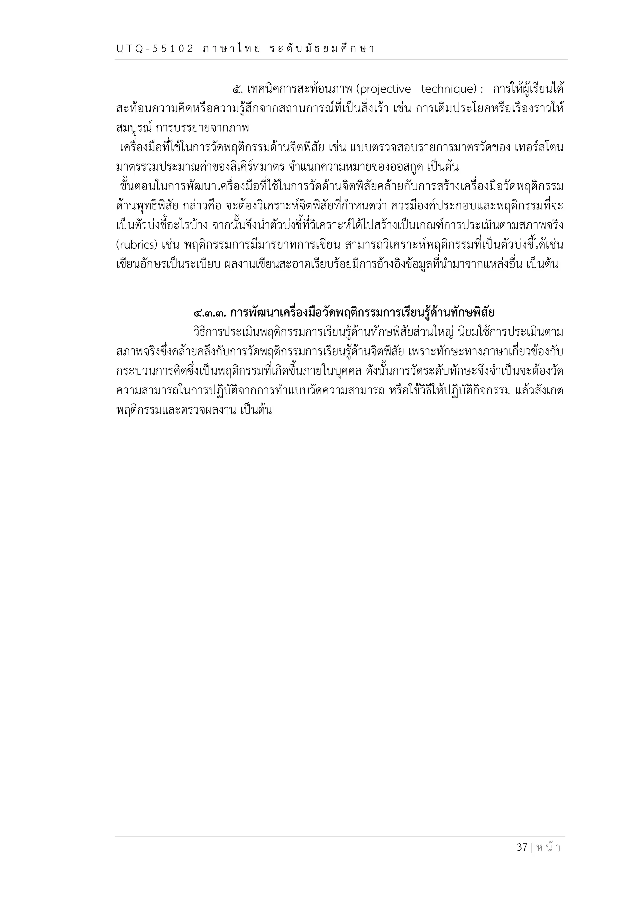 U T Q - 5 5 1 0 2 ภ า ษ า ไ ท ย ร ะ ดับ มัธ ย ม ศึก ษ า 
๕. เทคนิคการสะท้อนภาพ (projective technique) : การให้ผู้เรียนได้ 
สะท้อนความคิดหรือความรู้สึกจากสถานการณ์ที่เป็นสิ่งเร้า เช่น การเติมประโยคหรือเรื่องราวให้ 
สมบูรณ์ การบรรยายจากภาพ 
เครื่องมือที่ใช้ในการวัดพฤติกรรมด้านจิตพิสัย เช่น แบบตรวจสอบรายการมาตรวัดของ เทอร์สโตน 
มาตรรวมประมาณค่าของลิเคิร์ทมาตร จำแนกความหมายของออสกูด เป็นต้น 
ขั้นตอนในการพัฒนาเครื่องมือที่ใช้ในการวัดด้านจิตพิสัยคล้ายกับการสร้างเครื่องมือวัดพฤติกรรม 
ด้านพุทธิพิสัย กล่าวคือ จะต้องวิเคราะห์จิตพิสัยที่กำหนดว่า ควรมีองค์ประกอบและพฤติกรรมที่จะ 
เป็นตัวบ่งชี้อะไรบ้าง จากนั้นจึงนำตัวบ่งชี้ที่วิเคราะห์ได้ไปสร้างเป็นเกณฑ์การประเมินตามสภาพจริง 
(rubrics) เช่น พฤติกรรมการมีมารยาทการเขียน สามารถวิเคราะห์พฤติกรรมที่เป็นตัวบ่งชี้ได้เช่น 
เขียนอักษรเป็นระเบียบ ผลงานเขียนสะอาดเรียบร้อยมีการอ้างอิงข้อมูลที่นำมาจากแหล่งอื่น เป็นต้น 
๔.๓.๓. การพัฒนาเครื่องมือวัดพฤติกรรมการเรียนรู้ด้านทักษพิสัย 
วิธีการประเมินพฤติกรรมการเรียนรู้ด้านทักษพิสัยส่วนใหญ่ นิยมใช้การประเมินตาม 
สภาพจริงซึ่งคล้ายคลึงกับการวัดพฤติกรรมการเรียนรู้ด้านจิตพิสัย เพราะทักษะทางภาษาเกี่ยวข้องกับ 
กระบวนการคิดซึ่งเป็นพฤติกรรมที่เกิดขึ้นภายในบุคคล ดังนั้นการวัดระดับทักษะจึงจำเป็นจะต้องวัด 
ความสามารถในการปฏิบัติจากการทำแบบวัดความสามารถ หรือใช้วิธีให้ปฏิบัติกิจกรรม แล้วสังเกต 
พฤติกรรมและตรวจผลงาน เป็นต้น 
37 | ห น้า 
 