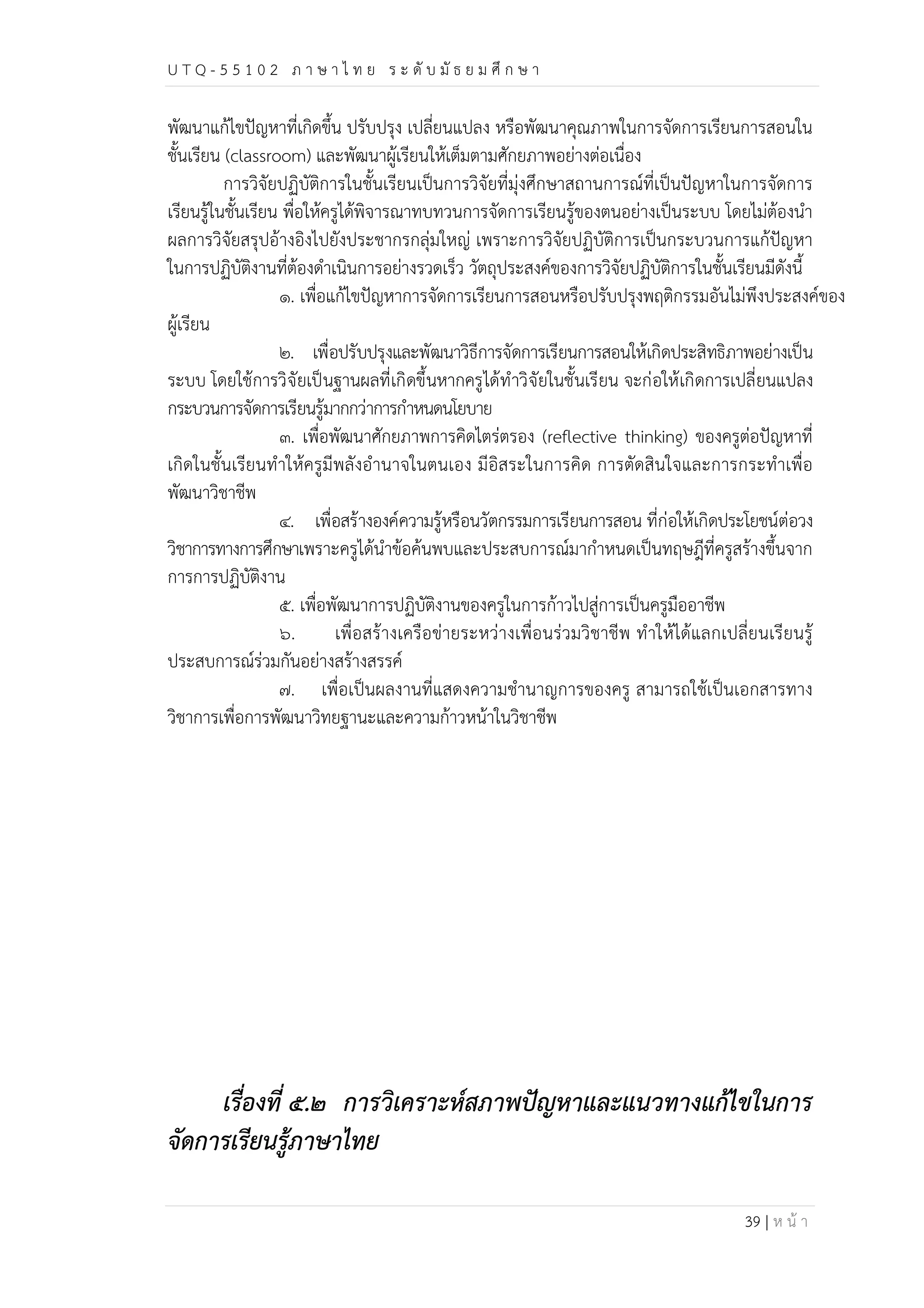 U T Q - 5 5 1 0 2 ภ า ษ า ไ ท ย ร ะ ดับ มัธ ย ม ศึก ษ า 
พัฒนาแก้ไขปัญหาที่เกิดขึ้น ปรับปรุง เปลี่ยนแปลง หรือพัฒนาคุณภาพในการจัดการเรียนการสอนใน 
ชั้นเรียน (classroom) และพัฒนาผู้เรียนให้เต็มตามศักยภาพอย่างต่อเนื่อง 
การวิจัยปฏิบัติการในชั้นเรียนเป็นการวิจัยที่มุ่งศึกษาสถานการณ์ที่เป็นปัญหาในการจัดการ 
เรียนรู้ในชั้นเรียน พื่อให้ครูได้พิจารณาทบทวนการจัดการเรียนรู้ของตนอย่างเป็นระบบ โดยไม่ต้องนำ 
ผลการวิจัยสรุปอ้างอิงไปยังประชากรกลุ่มใหญ่ เพราะการวิจัยปฏิบัติการเป็นกระบวนการแก้ปัญหา 
ในการปฏิบัติงานที่ต้องดำเนินการอย่างรวดเร็ว วัตถุประสงค์ของการวิจัยปฏิบัติการในชั้นเรียนมีดังนี้ 
๑. เพื่อแก้ไขปัญหาการจัดการเรียนการสอนหรือปรับปรุงพฤติกรรมอันไม่พึงประสงค์ของ 
39 | ห น้า 
ผู้เรียน 
๒. เพื่อปรับปรุงและพัฒนาวิธีการจัดการเรียนการสอนให้เกิดประสิทธิภาพอย่างเป็น 
ระบบ โดยใช้การวิจัยเป็นฐานผลที่เกิดขึ้นหากครูได้ทำวิจัยในชั้นเรียน จะก่อให้เกิดการเปลี่ยนแปลง 
กระบวนการจัดการเรียนรู้มากกว่าการกำหนดนโยบาย 
๓. เพื่อพัฒนาศักยภาพการคิดไตร่ตรอง (reflective thinking) ของครูต่อปัญหาที่ 
เกิดในชั้นเรียนทำให้ครูมีพลังอำนาจในตนเอง มีอิสระในการคิด การตัดสินใจและการกระทำเพื่อ 
พัฒนาวิชาชีพ 
๔. เพื่อสร้างองค์ความรู้หรือนวัตกรรมการเรียนการสอน ที่ก่อให้เกิดประโยชน์ต่อวง 
วิชาการทางการศึกษาเพราะครูได้นำข้อค้นพบและประสบการณ์มากำหนดเป็นทฤษฎีที่ครูสร้างขึ้นจาก 
การการปฏิบัติงาน 
๕. เพื่อพัฒนาการปฏิบัติงานของครูในการก้าวไปสู่การเป็นครูมืออาชีพ 
๖. เพื่อสร้างเครือข่ายระหว่างเพื่อนร่วมวิชาชีพ ทำให้ได้แลกเปลี่ยนเรียนรู้ 
ประสบการณ์ร่วมกันอย่างสร้างสรรค์ 
๗. เพื่อเป็นผลงานที่แสดงความชำนาญการของครู สามารถใช้เป็นเอกสารทาง 
วิชาการเพื่อการพัฒนาวิทยฐานะและความก้าวหน้าในวิชาชีพ 
เรื่องที่ ๕.๒ การวิเคราะห์สภาพปัญหาและแนวทางแก้ไขในการ 
จัดการเรียนรู้ภาษาไทย 
 