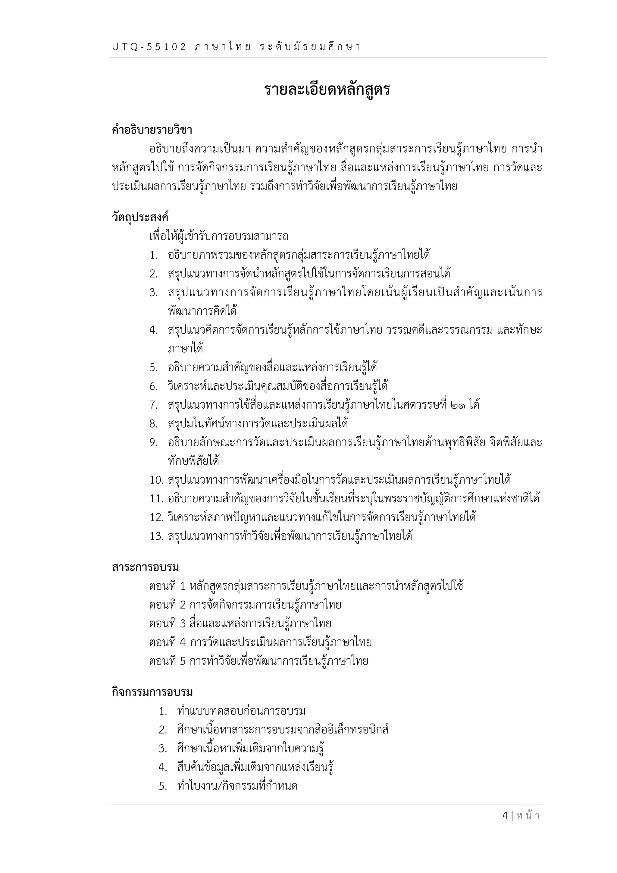 U T Q - 5 5 1 0 2 ภ า ษ า ไ ท ย ร ะ ดับ มัธ ย ม ศึก ษ า 
4 | ห น้า 
รายละเอียดหลักสูตร 
คำอธิบายรายวิชา 
อธิบายถึงความเป็นมา ความสำคัญของหลักสูตรกลุ่มสาระการเรียนรู้ภาษาไทย การนำ 
หลักสูตรไปใช้ การจัดกิจกรรมการเรียนรู้ภาษาไทย สื่อและแหล่งการเรียนรู้ภาษาไทย การวัดและ 
ประเมินผลการเรียนรู้ภาษาไทย รวมถึงการทำวิจัยเพื่อพัฒนาการเรียนรู้ภาษาไทย 
วัตถุประสงค์ 
เพื่อให้ผู้เข้ารับการอบรมสามารถ 
1. อธิบายภาพรวมของหลักสูตรกลุ่มสาระการเรียนรู้ภาษาไทยได้ 
2. สรุปแนวทางการจัดนำหลักสูตรไปใช้ในการจัดการเรียนการสอนได้ 
3. สรุปแนวทางการจัดการเรียนรู้ภาษาไทยโดยเน้นผู้เรียนเป็นสำคัญและเน้นการ 
พัฒนาการคิดได้ 
4. สรุปแนวคิดการจัดการเรียนรู้หลักการใช้ภาษาไทย วรรณคดีและวรรณกรรม และทักษะ 
ภาษาได้ 
5. อธิบายความสำคัญของสื่อและแหล่งการเรียนรู้ได้ 
6. วิเคราะห์และประเมินคุณสมบัติของสื่อการเรียนรู้ได้ 
7. สรุปแนวทางการใช้สื่อและแหล่งการเรียนรู้ภาษาไทยในศตวรรษที่ ๒๑ ได้ 
8. สรุปมโนทัศน์ทางการวัดและประเมินผลได้ 
9. อธิบายลักษณะการวัดและประเมินผลการเรียนรู้ภาษาไทยด้านพุทธิพิสัย จิตพิสัยและ 
ทักษพิสัยได้ 
10. สรุปแนวทางการพัฒนาเครื่องมือในการวัดและประเมินผลการเรียนรู้ภาษาไทยได้ 
11. อธิบายความสำคัญของการวิจัยในชั้นเรียนที่ระบุในพระราชบัญญัติการศึกษาแห่งชาติได้ 
12. วิเคราะห์สภาพปัญหาและแนวทางแก้ไขในการจัดการเรียนรู้ภาษาไทยได้ 
13. สรุปแนวทางการทำวิจัยเพื่อพัฒนาการเรียนรู้ภาษาไทยได้ 
สาระการอบรม 
ตอนที่ 1 หลักสูตรกลุ่มสาระการเรียนรู้ภาษาไทยและการนำหลักสูตรไปใช้ 
ตอนที่ 2 การจัดกิจกรรมการเรียนรู้ภาษาไทย 
ตอนที่ 3 สื่อและแหล่งการเรียนรู้ภาษาไทย 
ตอนที่ 4 การวัดและประเมินผลการเรียนรู้ภาษาไทย 
ตอนที่ 5 การทำวิจัยเพื่อพัฒนาการเรียนรู้ภาษาไทย 
กิจกรรมการอบรม 
1. ทำแบบทดสอบก่อนการอบรม 
2. ศึกษาเนื้อหาสาระการอบรมจากสื่ออิเล็กทรอนิกส์ 
3. ศึกษาเนื้อหาเพิ่มเติมจากใบความรู้ 
4. สืบค้นข้อมูลเพิ่มเติมจากแหล่งเรียนรู้ 
5. ทำใบงาน/กิจกรรมที่กำหนด 
 