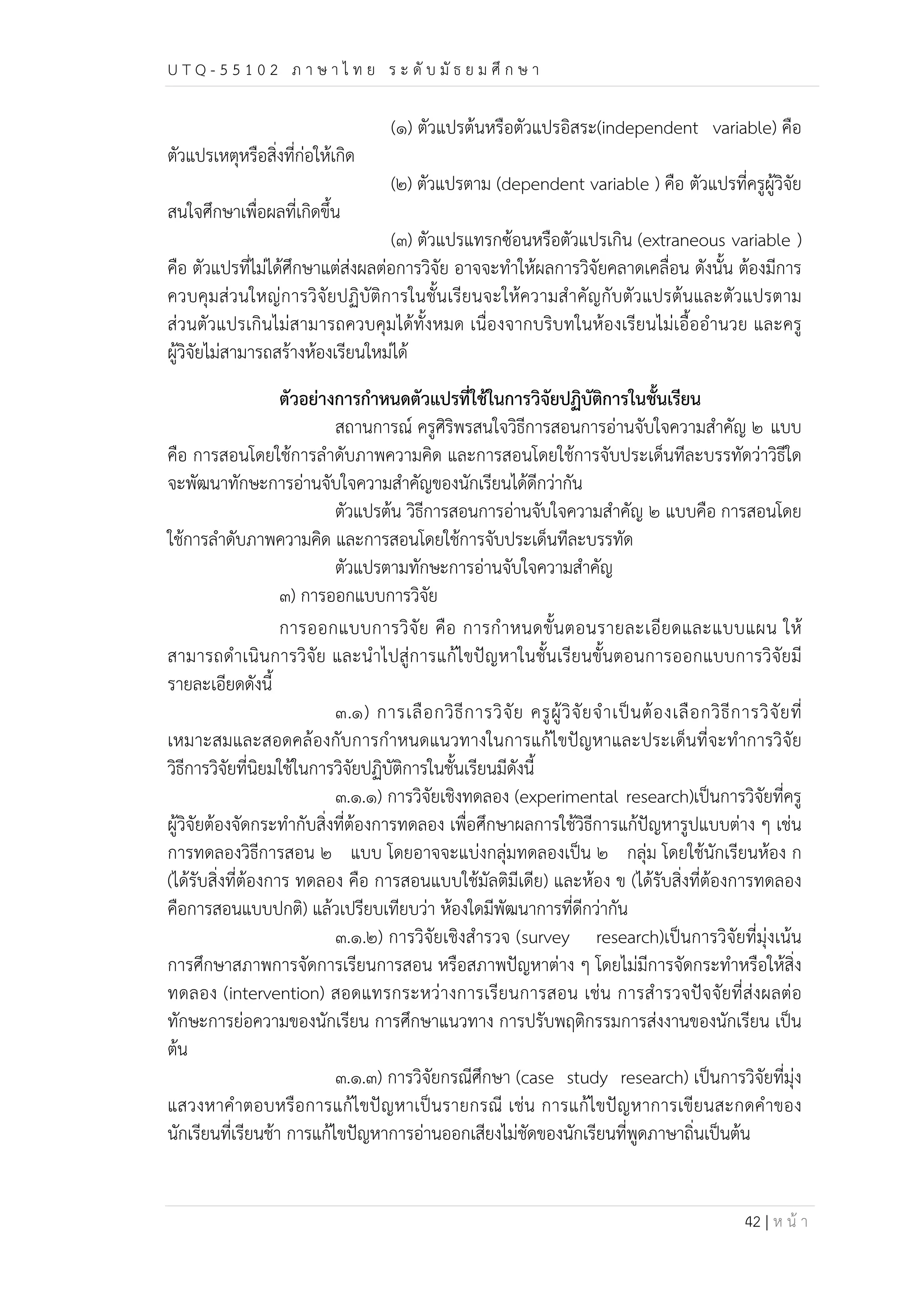 U T Q - 5 5 1 0 2 ภ า ษ า ไ ท ย ร ะ ดับ มัธ ย ม ศึก ษ า 
(๑) ตัวแปรต้นหรือตัวแปรอิสระ(independent variable) คือ 
42 | ห น้า 
ตัวแปรเหตุหรือสิ่งที่ก่อให้เกิด 
(๒) ตัวแปรตาม (dependent variable ) คือ ตัวแปรที่ครูผู้วิจัย 
สนใจศึกษาเพื่อผลที่เกิดขึ้น 
(๓) ตัวแปรแทรกซ้อนหรือตัวแปรเกิน (extraneous variable ) 
คือ ตัวแปรที่ไม่ได้ศึกษาแต่ส่งผลต่อการวิจัย อาจจะทำให้ผลการวิจัยคลาดเคลื่อน ดังนั้น ต้องมีการ 
ควบคุมส่วนใหญ่การวิจัยปฏิบัติการในชั้นเรียนจะให้ความสำคัญกับตัวแปรต้นและตัวแปรตาม 
ส่วนตัวแปรเกินไม่สามารถควบคุมได้ทั้งหมด เนื่องจากบริบทในห้องเรียนไม่เอื้ออำนวย และครู 
ผู้วิจัยไม่สามารถสร้างห้องเรียนใหม่ได้ 
ตัวอย่างการกำหนดตัวแปรที่ใช้ในการวิจัยปฏิบัติการในชั้นเรียน 
สถานการณ์ ครูศิริพรสนใจวิธีการสอนการอ่านจับใจความสำคัญ ๒ แบบ 
คือ การสอนโดยใช้การลำดับภาพความคิด และการสอนโดยใช้การจับประเด็นทีละบรรทัดว่าวิธีใด 
จะพัฒนาทักษะการอ่านจับใจความสำคัญของนักเรียนได้ดีกว่ากัน 
ตัวแปรต้น วิธีการสอนการอ่านจับใจความสำคัญ ๒ แบบคือ การสอนโดย 
ใช้การลำดับภาพความคิด และการสอนโดยใช้การจับประเด็นทีละบรรทัด 
ตัวแปรตามทักษะการอ่านจับใจความสำคัญ 
๓) การออกแบบการวิจัย 
การออกแบบการวิจัย คือ การกำหนดขั้นตอนรายละเอียดและแบบแผน ให้ 
สามารถดำเนินการวิจัย และนำไปสู่การแก้ไขปัญหาในชั้นเรียนขั้นตอนการออกแบบการวิจัยมี 
รายละเอียดดังนี้ 
๓.๑) การเลือกวิธีการวิจัย ครูผู้วิจัยจำเป็นต้องเลือกวิธีการวิจัยที่ 
เหมาะสมและสอดคล้องกับการกำหนดแนวทางในการแก้ไขปัญหาและประเด็นที่จะทำการวิจัย 
วิธีการวิจัยที่นิยมใช้ในการวิจัยปฏิบัติการในชั้นเรียนมีดังนี้ 
๓.๑.๑) การวิจัยเชิงทดลอง (experimental research)เป็นการวิจัยที่ครู 
ผู้วิจัยต้องจัดกระทำกับสิ่งที่ต้องการทดลอง เพื่อศึกษาผลการใช้วิธีการแก้ปัญหารูปแบบต่าง ๆ เช่น 
การทดลองวิธีการสอน ๒ แบบ โดยอาจจะแบ่งกลุ่มทดลองเป็น ๒ กลุ่ม โดยใช้นักเรียนห้อง ก 
(ได้รับสิ่งที่ต้องการ ทดลอง คือ การสอนแบบใช้มัลติมีเดีย) และห้อง ข (ได้รับสิ่งที่ต้องการทดลอง 
คือการสอนแบบปกติ) แล้วเปรียบเทียบว่า ห้องใดมีพัฒนาการที่ดีกว่ากัน 
๓.๑.๒) การวิจัยเชิงสำรวจ (survey research)เป็นการวิจัยที่มุ่งเน้น 
การศึกษาสภาพการจัดการเรียนการสอน หรือสภาพปัญหาต่าง ๆ โดยไม่มีการจัดกระทำหรือให้สิ่ง 
ทดลอง (intervention) สอดแทรกระหว่างการเรียนการสอน เช่น การสำรวจปัจจัยที่ส่งผลต่อ 
ทักษะการย่อความของนักเรียน การศึกษาแนวทาง การปรับพฤติกรรมการส่งงานของนักเรียน เป็น 
ต้น 
๓.๑.๓) การวิจัยกรณีศึกษา (case study research) เป็นการวิจัยที่มุ่ง 
แสวงหาคำตอบหรือการแก้ไขปัญหาเป็นรายกรณี เช่น การแก้ไขปัญหาการเขียนสะกดคำของ 
นักเรียนที่เรียนช้า การแก้ไขปัญหาการอ่านออกเสียงไม่ชัดของนักเรียนที่พูดภาษาถิ่นเป็นต้น 
 