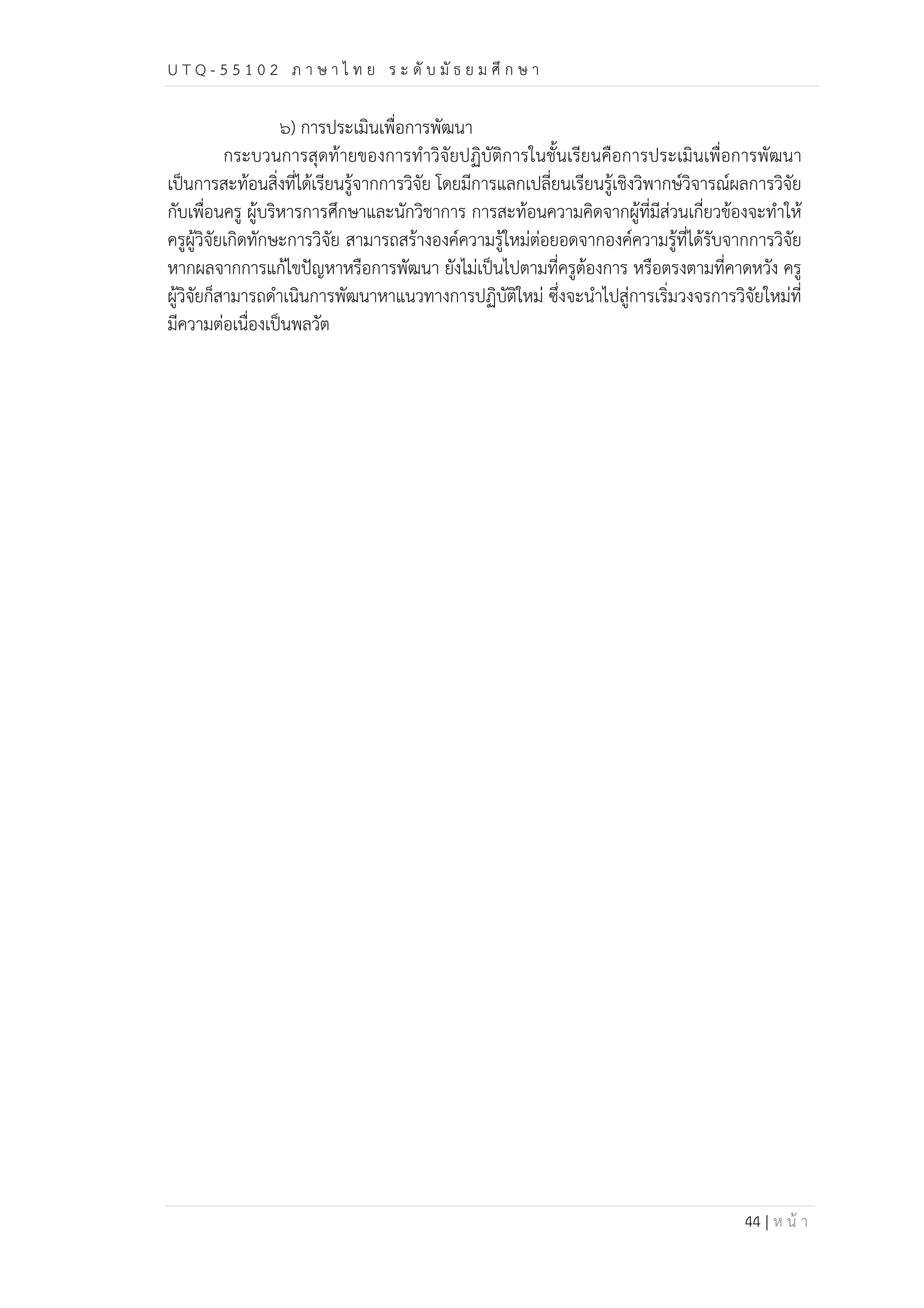 U T Q - 5 5 1 0 2 ภ า ษ า ไ ท ย ร ะ ดับ มัธ ย ม ศึก ษ า 
44 | ห น้า 
๖) การประเมินเพื่อการพัฒนา 
กระบวนการสุดท้ายของการทำวิจัยปฏิบัติการในชั้นเรียนคือการประเมินเพื่อการพัฒนา 
เป็นการสะท้อนสิ่งที่ได้เรียนรู้จากการวิจัย โดยมีการแลกเปลี่ยนเรียนรู้เชิงวิพากษ์วิจารณ์ผลการวิจัย 
กับเพื่อนครู ผู้บริหารการศึกษาและนักวิชาการ การสะท้อนความคิดจากผู้ที่มีส่วนเกี่ยวข้องจะทำให้ 
ครูผู้วิจัยเกิดทักษะการวิจัย สามารถสร้างองค์ความรู้ใหม่ต่อยอดจากองค์ความรู้ที่ได้รับจากการวิจัย 
หากผลจากการแก้ไขปัญหาหรือการพัฒนา ยังไม่เป็นไปตามที่ครูต้องการ หรือตรงตามที่คาดหวัง ครู 
ผู้วิจัยก็สามารถดำเนินการพัฒนาหาแนวทางการปฏิบัติใหม่ ซึ่งจะนำไปสู่การเริ่มวงจรการวิจัยใหม่ที่ 
มีความต่อเนื่องเป็นพลวัต 
 