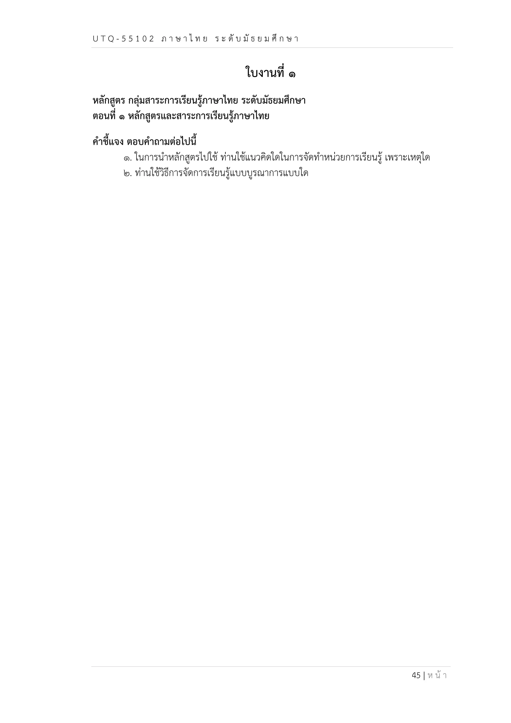 U T Q - 5 5 1 0 2 ภ า ษ า ไ ท ย ร ะ ดับ มัธ ย ม ศึก ษ า 
45 | ห น้า 
ใบงานที่ ๑ 
หลักสูตร กลุ่มสาระการเรียนรู้ภาษาไทย ระดับมัธยมศึกษา 
ตอนที่ ๑ หลักสูตรและสาระการเรียนรู้ภาษาไทย 
คำชี้แจง ตอบคำถามต่อไปนี้ 
๑. ในการนำหลักสูตรไปใช้ ท่านใช้แนวคิดใดในการจัดทำหน่วยการเรียนรู้ เพราะเหตุใด 
๒. ท่านใช้วิธีการจัดการเรียนรู้แบบบูรณาการแบบใด 
 