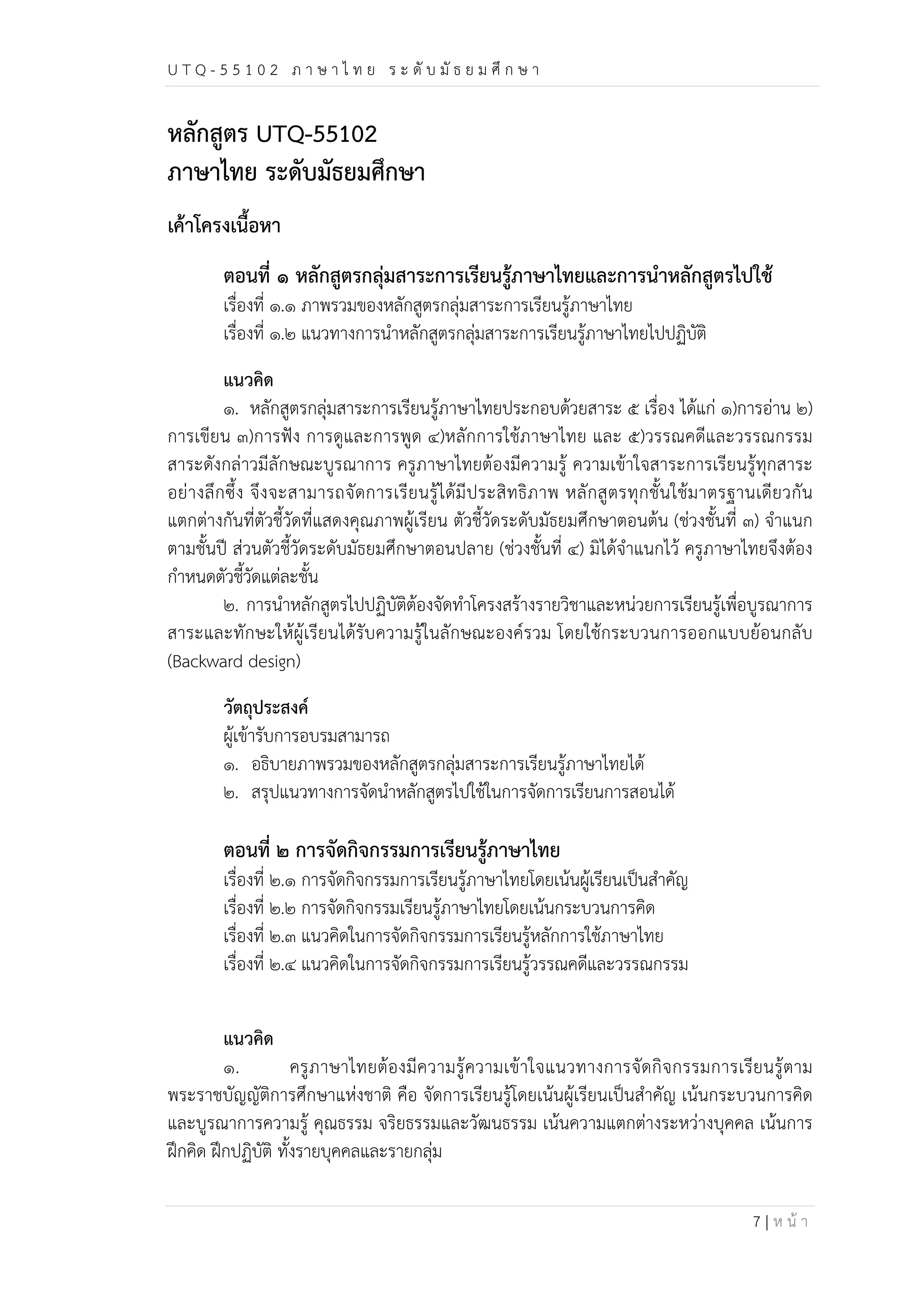 U T Q - 5 5 1 0 2 ภ า ษ า ไ ท ย ร ะ ดับ มัธ ย ม ศึก ษ า 
7 | ห น้า 
หลักสูตร UTQ-55102 
ภาษาไทย ระดับมัธยมศึกษา 
เค้าโครงเนื้อหา 
ตอนที่ ๑ หลักสูตรกลุ่มสาระการเรียนรู้ภาษาไทยและการนำหลักสูตรไปใช้ 
เรื่องที่ ๑.๑ ภาพรวมของหลักสูตรกลุ่มสาระการเรียนรู้ภาษาไทย 
เรื่องที่ ๑.๒ แนวทางการนำหลักสูตรกลุ่มสาระการเรียนรู้ภาษาไทยไปปฏิบัติ 
แนวคิด 
๑. หลักสูตรกลุ่มสาระการเรียนรู้ภาษาไทยประกอบด้วยสาระ ๕ เรื่อง ได้แก่ ๑)การอ่าน ๒) 
การเขียน ๓)การฟัง การดูและการพูด ๔)หลักการใช้ภาษาไทย และ ๕)วรรณคดีและวรรณกรรม 
สาระดังกล่าวมีลักษณะบูรณาการ ครูภาษาไทยต้องมีความรู้ ความเข้าใจสาระการเรียนรู้ทุกสาระ 
อย่างลึกซึ้ง จึงจะสามารถจัดการเรียนรู้ได้มีประสิทธิภาพ หลักสูตรทุกชั้นใช้มาตรฐานเดียวกัน 
แตกต่างกันที่ตัวชี้วัดที่แสดงคุณภาพผู้เรียน ตัวชี้วัดระดับมัธยมศึกษาตอนต้น (ช่วงชั้นที่ ๓) จำแนก 
ตามชั้นปี ส่วนตัวชี้วัดระดับมัธยมศึกษาตอนปลาย (ช่วงชั้นที่ ๔) มิได้จำแนกไว้ ครูภาษาไทยจึงต้อง 
กำหนดตัวชี้วัดแต่ละชั้น 
๒. การนำหลักสูตรไปปฏิบัติต้องจัดทำโครงสร้างรายวิชาและหน่วยการเรียนรู้เพื่อบูรณาการ 
สาระและทักษะให้ผู้เรียนได้รับความรู้ในลักษณะองค์รวม โดยใช้กระบวนการออกแบบย้อนกลับ 
(Backward design) 
วัตถุประสงค์ 
ผู้เข้ารับการอบรมสามารถ 
๑. อธิบายภาพรวมของหลักสูตรกลุ่มสาระการเรียนรู้ภาษาไทยได้ 
๒. สรุปแนวทางการจัดนำหลักสูตรไปใช้ในการจัดการเรียนการสอนได้ 
ตอนที่ ๒ การจัดกิจกรรมการเรียนรู้ภาษาไทย 
เรื่องที่ ๒.๑ การจัดกิจกรรมการเรียนรู้ภาษาไทยโดยเน้นผู้เรียนเป็นสำคัญ 
เรื่องที่ ๒.๒ การจัดกิจกรรมเรียนรู้ภาษาไทยโดยเน้นกระบวนการคิด 
เรื่องที่ ๒.๓ แนวคิดในการจัดกิจกรรมการเรียนรู้หลักการใช้ภาษาไทย 
เรื่องที่ ๒.๔ แนวคิดในการจัดกิจกรรมการเรียนรู้วรรณคดีและวรรณกรรม 
แนวคิด 
๑. ครูภาษาไทยต้องมีความรู้ความเข้าใจแนวทางการจัดกิจกรรมการเรียนรู้ตาม 
พระราชบัญญัติการศึกษาแห่งชาติ คือ จัดการเรียนรู้โดยเน้นผู้เรียนเป็นสำคัญ เน้นกระบวนการคิด 
และบูรณาการความรู้ คุณธรรม จริยธรรมและวัฒนธรรม เน้นความแตกต่างระหว่างบุคคล เน้นการ 
ฝึกคิด ฝึกปฏิบัติ ทั้งรายบุคคลและรายกลุ่ม 
 
