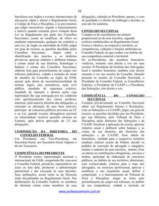 brasileiros nos órgãos e eventos internacionais da
advocacia; editar e alterar o Regulamento Geral,
o Código de Ética e Disciplina, e os provimentos
que julgar necessários; regular o funcionamento
e intervir quando constatar grave violação desta
Lei ou Regulamento por parte dos Conselhos
Seccionais; cassar ou modificar, de ofício ou
mediante representação, qualquer ato contrário a
esta Lei, de órgão ou autoridade da OAB; julgar
em grau de recurso, as questões decididas pelos
Conselhos Seccionais; dispor sobre a
identificação dos inscritos e os símbolos
privativos; apreciar relatório e deliberar balanço
e contas anual de sua diretoria; homologar o
balanço e contas dos Conselhos Seccionais;
elaborar lista para preenchimento de cargos nos
tribunais judiciários, vedada a inclusão de nome
de membro do Conselho ou órgão da OAB;
ajuizar ação direta de inconstitucionalidade de
normas legais, atos normativos, ação civil
pública, mandado de segurança coletivo,
mandado de injunção e demais ações cuja
legitimação lhe seja outorgada por lei; colaborar
com aperfeiçoamento dos cursos jurídicos;
autorizar, pela maioria absoluta das delegações, a
oneração ou alienação de seus bens imóveis;
participar de concursos públicos previstos na CF
e na Lei, quando tiverem abrangência nacional
ou interestadual; resolver questões omissas no
Estatuto, após prévia aprovação de 2/3 das
delegações.
COMPOSIÇÃO DA DIRETORIA DO
CONSELHO FEDERAL
Um Presidente, um Vice-Presidente, um
Secretário-Geral, um Secretário-Geral Adjunto e
de um Tesoureiro.
COMPETÊNCIA DO PRESIDENTE
O Presidente exerce representação nacional e
internacional da OAB; competindo-lhe convocar
o Conselho Federal, presidi-lo, representá-lo em
juízo ou fora dele, promover a administração
patrimonial e dar execução às suas decisões.
Suas atribuições, assim como as da Diretoria
estão disciplinadas no Regulamento Geral. Nas
deliberações do Conselho Federal, os membros
da diretoria votam como membros de suas
delegações, cabendo ao Presidente, apenas, o voto
de qualidade e o direito de embargar a decisão, se
esta não for unânime.
CONSELHO SECCIONAL
Compõe-se de conselheiros em número
proporcional ao de seus inscritos, segundo
critérios estabelecidos no Regulamento Geral.
Exerce e observa, no respectivo território, as
competências, vedações e funções atribuídas ao
Conselho Federal, no que couber e no âmbito de
sua competência material e territorial.
Os ex-Presidentes são membros honorários
vitalícios, somente com direito a voz em suas
sessões. O Presidente do Instituto dos Advogados
local é membro honorário, também com direito
somente a voz nas sessões do Conselho. Quando
presente às sessões do Conselho Seccional, o
Presidente do Conselho Federal, os Conselheiros
Federais; o Presidente da CAASP e o Presidente
das Subseções, têm direito a voz.
COMPETÊNCIA DO CONSELHO
SECCIONAL
Compete privativamente ao Conselho Seccional
editar seu Regulamento Interno e Resoluções;
criar as Subseções e a CAASP; julgar, em grau de
recurso, as questões decididas por seu Presidente,
por sua Diretoria, pelo Tribunal de Ética e
Disciplina, pelas diretorias das Subseções e da
CAASP; fiscalizar a aplicação da receita, apreciar
relatório anual e deliberar sobre balanço e as
contas de sua diretoria, das diretorias das
subseções e da CAASP; fixar tabela de
honorários, validade para o respectivo território
estadual; realizar exame da Ordem; decidir os
pedidos de inscrição de advogado e estagiário;
manter o cadastro de seus inscritos; manter, fixar
ou alterar as contribuições obrigatórias, serviços e
multas; participar de elaboração de concursos
públicos, no âmbito de seu território; determinar,
com exclusividade, critérios para o traje dos
advogados, no exercício profissional; aprovar e
modificar o seu orçamento anual; definir a
composição e o funcionamento do Tribunal de
Ética e Disciplina; eleger as listas para
preenchimento de cargos nos tribunais, no âmbito
de sua competência, vedada a inclusão de
www.professoramorim.com.br
10
 