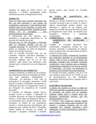 membros de órgãos da OAB; intervir nas
Subseções e CAASP; desempenhar outras
atribuições previstas no Regulamento Geral.
SUBSEÇÃO
Pode ser criada pelo Conselho Seccional, que
fixa sua área territorial e seus limites de
competência e autonomia. A área territorial pode
abranger mais de um município, ou parte dele,
inclusive da Capital do Estado, contando com um
mínimo de 15 advogados, nela
profissionalmente domiciliados.
É administrada por uma diretoria, com
atribuições e composição equivalentes às da
diretoria do Conselho Seccional.
Havendo mais de 100 advogados, a Subseção
pode ser integrada, também, um por um
Conselho Seccional. Os quantitativos referidos
podem ser ampliados, na forma do Regimento
Interno do Conselho Seccional.
Cabe ao Conselho Seccional fixar, em seu
orçamento, dotações específicas destinadas à
manutenção das Subseções. O Conselho
Seccional, mediante voto de 2/3 de seus
membros, pode intervir nas Subseções, onde
constatar grave violação da Lei ou do Regimento
Interno.
COMPETÊNCIA DA SUBSEÇÃO
Compete à Subseção, no âmbito de seu território,
dar cumprimento efetivo às finalidades da OAB;
velar pela dignidade, independência e
valorização da advocacia e fazer valer as
prerrogativas do advogado; representar a OAB
perante os poderes constituídos; desempenhar as
atribuições previstas no Regulamento Geral ou
por delegação de competência do Conselho
Seccional.
O Conselho da Subseção, quando houver,
compete exercer as funções e atribuições do
Conselho Seccional, na forma do Regulamento
Interno, e ainda editar seu Regimento Interno, a
ser referendado pelo Conselho Seccional; editar
resoluções, no âmbito de sua competência;
instaurar e instruir processos disciplinares, para
julgamento pelo Tribunal de Ética e Disciplina;
receber pedido de inscrição no quadro de
advogado e estagiário, instruindo e emitindo
parecer prévio, para decisão do Conselho
Seccional.
DA CAIXA DE ASSISTÊNCIA AO
ADVOGADO
Destina-se a prestar assistência aos inscritos no
Conselho Seccional a que se vincule. É criada e
adquire personalidade jurídica própria com
aprovação e registro de seu Estatuto pelo
respectivo Conselho Seccional da OAB, na forma
do Regulamento Geral. Pode, em benefício dos
advogados, promover a seguridade
complementar.
COMPETÊNCIA DA CAIXA DE
ASSISTÊNCIA AO ADVOGADO -
CAASP
Compete ao Conselho Seccional fixar
contribuições obrigatórias devidas de seus
inscritos, destinada à manutenção do disposto
acima, incidente sobre atos decorrentes do efetivo
exercício da advocacia.
A diretoria da CAASP é composta de 5 membros
com atribuições definidas no seu Regulamento
Interno. Cabe à Caixa a metade da receita das
anuidades recebidas pelo Conselho Seccional,
considerado o valor resultante após as deduções
regulamentares obrigatórias. Em caso de extinção
ou desativação da Caixa, seu patrimônio se
incorpora ao do Conselho Seccional respectivo.
O Conselho Seccional, mediante voto de 2/3 de
seus membros, pode intervir na CAASP, no caso
de descumprimento de suas finalidades,
designando diretoria provisória, enquanto durar a
intervenção.
ELEIÇÕES E MANDATOS
A eleição dos membros de todos os órgãos da
OAB será realizada na segunda quinzena do mês
de novembro, do último ano do mandato,
mediante cédula única e votação direta dos
advogados regularmente inscritos, que têm
obrigatoriedade no voto.
O candidato deve comprovar situação regular
junto à Ordem, não ocupar cargo exonerável ("ad
nutum") a qualquer momento, não ter sido
condenado por infração disciplinar, salvo
reabilitação, e exercer efetivamente a profissão a
mais de 5 anos.
www.professoramorim.com.br
11
 